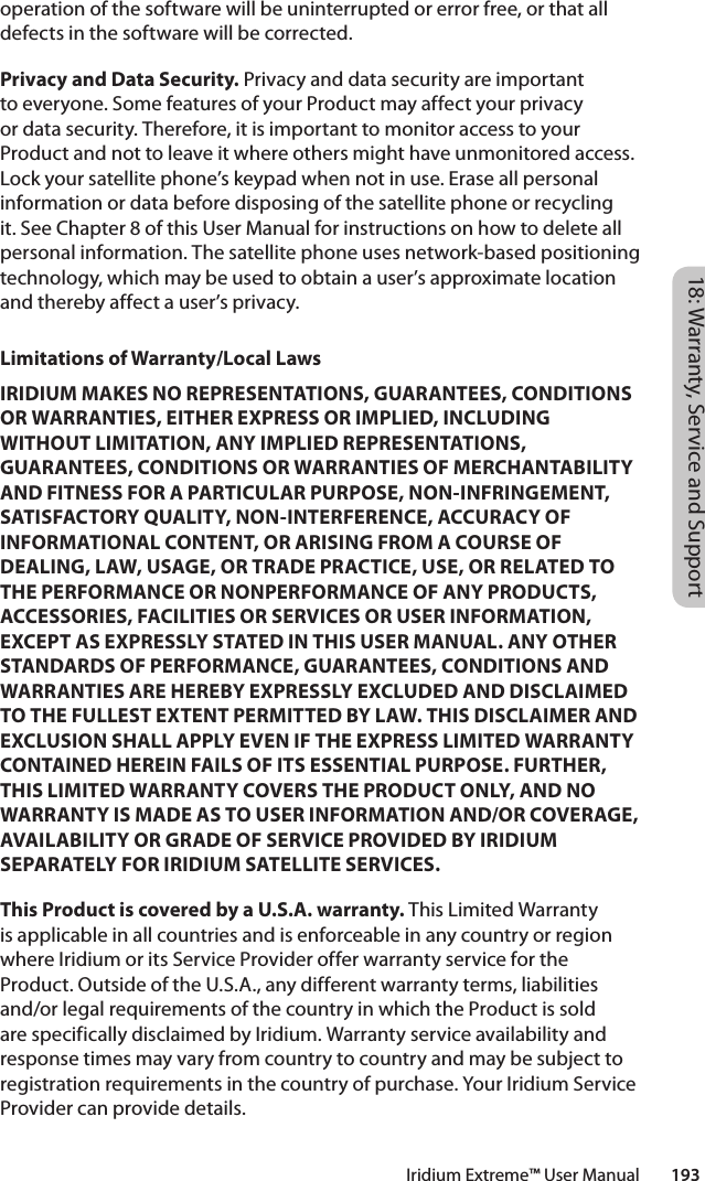 18: Warranty, Service and SupportIridium Extreme™ User Manual        193operation of the software will be uninterrupted or error free, or that all defects in the software will be corrected. Privacy and Data Security. Privacy and data security are important to everyone. Some features of your Product may affect your privacy or data security. Therefore, it is important to monitor access to your Product and not to leave it where others might have unmonitored access. Lock your satellite phone’s keypad when not in use. Erase all personal information or data before disposing of the satellite phone or recycling it. See Chapter 8 of this User Manual for instructions on how to delete all personal information. The satellite phone uses network-based positioning technology, which may be used to obtain a user’s approximate location and thereby affect a user’s privacy. Limitations of Warranty/Local LawsIRIDIUM MAKES NO REPRESENTATIONS, GUARANTEES, CONDITIONS OR WARRANTIES, EITHER EXPRESS OR IMPLIED, INCLUDING WITHOUT LIMITATION, ANY IMPLIED REPRESENTATIONS, GUARANTEES, CONDITIONS OR WARRANTIES OF MERCHANTABILITY AND FITNESS FOR A PARTICULAR PURPOSE, NON-INFRINGEMENT, SATISFACTORY QUALITY, NON-INTERFERENCE, ACCURACY OF INFORMATIONAL CONTENT, OR ARISING FROM A COURSE OF DEALING, LAW, USAGE, OR TRADE PRACTICE, USE, OR RELATED TO THE PERFORMANCE OR NONPERFORMANCE OF ANY PRODUCTS, ACCESSORIES, FACILITIES OR SERVICES OR USER INFORMATION, EXCEPT AS EXPRESSLY STATED IN THIS USER MANUAL. ANY OTHER STANDARDS OF PERFORMANCE, GUARANTEES, CONDITIONS AND WARRANTIES ARE HEREBY EXPRESSLY EXCLUDED AND DISCLAIMED TO THE FULLEST EXTENT PERMITTED BY LAW. THIS DISCLAIMER AND EXCLUSION SHALL APPLY EVEN IF THE EXPRESS LIMITED WARRANTY CONTAINED HEREIN FAILS OF ITS ESSENTIAL PURPOSE. FURTHER, THIS LIMITED WARRANTY COVERS THE PRODUCT ONLY, AND NO WARRANTY IS MADE AS TO USER INFORMATION AND/OR COVERAGE, AVAILABILITY OR GRADE OF SERVICE PROVIDED BY IRIDIUM SEPARATELY FOR IRIDIUM SATELLITE SERVICES.This Product is covered by a U.S.A. warranty. This Limited Warranty is applicable in all countries and is enforceable in any country or region where Iridium or its Service Provider offer warranty service for the Product. Outside of the U.S.A., any different warranty terms, liabilities and/or legal requirements of the country in which the Product is sold are specifically disclaimed by Iridium. Warranty service availability and response times may vary from country to country and may be subject to registration requirements in the country of purchase. Your Iridium Service Provider can provide details.