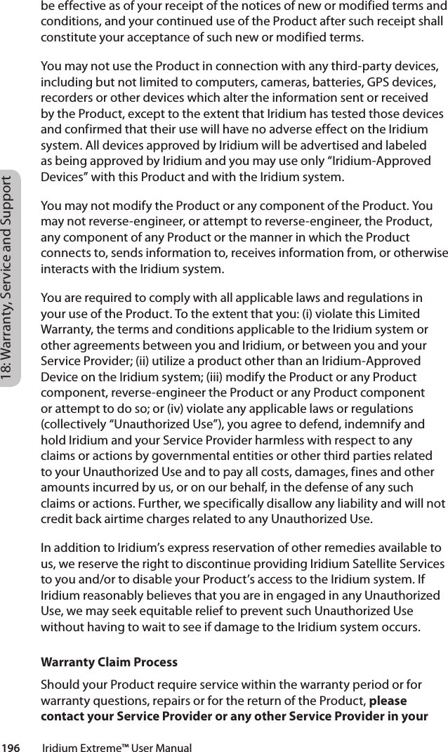 18: Warranty, Service and Support196         Iridium Extreme™ User Manualbe effective as of your receipt of the notices of new or modified terms and conditions, and your continued use of the Product after such receipt shall constitute your acceptance of such new or modified terms.You may not use the Product in connection with any third-party devices, including but not limited to computers, cameras, batteries, GPS devices, recorders or other devices which alter the information sent or received by the Product, except to the extent that Iridium has tested those devices and confirmed that their use will have no adverse effect on the Iridium system. All devices approved by Iridium will be advertised and labeled as being approved by Iridium and you may use only “Iridium-Approved Devices” with this Product and with the Iridium system. You may not modify the Product or any component of the Product. You may not reverse-engineer, or attempt to reverse-engineer, the Product, any component of any Product or the manner in which the Product connects to, sends information to, receives information from, or otherwise interacts with the Iridium system.You are required to comply with all applicable laws and regulations in your use of the Product. To the extent that you: (i) violate this Limited Warranty, the terms and conditions applicable to the Iridium system or other agreements between you and Iridium, or between you and your Service Provider; (ii) utilize a product other than an Iridium-Approved Device on the Iridium system; (iii) modify the Product or any Product component, reverse-engineer the Product or any Product component or attempt to do so; or (iv) violate any applicable laws or regulations (collectively “Unauthorized Use”), you agree to defend, indemnify and hold Iridium and your Service Provider harmless with respect to any claims or actions by governmental entities or other third parties related to your Unauthorized Use and to pay all costs, damages, fines and other amounts incurred by us, or on our behalf, in the defense of any such claims or actions. Further, we specifically disallow any liability and will not credit back airtime charges related to any Unauthorized Use. In addition to Iridium’s express reservation of other remedies available to us, we reserve the right to discontinue providing Iridium Satellite Services to you and/or to disable your Product’s access to the Iridium system. If Iridium reasonably believes that you are in engaged in any Unauthorized Use, we may seek equitable relief to prevent such Unauthorized Use without having to wait to see if damage to the Iridium system occurs.Warranty Claim ProcessShould your Product require service within the warranty period or for warranty questions, repairs or for the return of the Product, please contact your Service Provider or any other Service Provider in your 