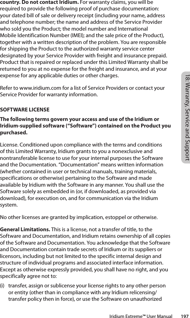 18: Warranty, Service and SupportIridium Extreme™ User Manual        197country. Do not contact Iridium. For warranty claims, you will be required to provide the following proof of purchase documentation: your dated bill of sale or delivery receipt (including your name, address and telephone number; the name and address of the Service Provider who sold you the Product; the model number and International Mobile Identification Number (IMEI); and the sale price of the Product), together with a written description of the problem. You are responsible for shipping the Product to the authorized warranty service center designated by your Service Provider with freight and insurance prepaid. Product that is repaired or replaced under this Limited Warranty shall be returned to you at no expense for the freight and insurance, and at your expense for any applicable duties or other charges. Refer to www.iridium.com for a list of Service Providers or contact your Service Provider for warranty information.SOFTWARE LICENSEThe following terms govern your access and use of the Iridium or Iridium-supplied software (“Software”) contained on the Product you purchased.License. Conditioned upon compliance with the terms and conditions of this Limited Warranty, Iridium grants to you a nonexclusive and nontransferable license to use for your internal purposes the Software and the Documentation. “Documentation” means written information (whether contained in user or technical manuals, training materials, specifications or otherwise) pertaining to the Software and made available by Iridium with the Software in any manner. You shall use the Software solely as embedded in (or, if downloaded, as provided via download), for execution on, and for communication via the Iridium system. No other licenses are granted by implication, estoppel or otherwise. General Limitations. This is a license, not a transfer of title, to the Software and Documentation, and Iridium retains ownership of all copies of the Software and Documentation. You acknowledge that the Software and Documentation contain trade secrets of Iridium or its suppliers or licensors, including but not limited to the specific internal design and structure of individual programs and associated interface information. Except as otherwise expressly provided, you shall have no right, and you specifically agree not to: (i)  transfer, assign or sublicense your license rights to any other person or entity (other than in compliance with any Iridium relicensing/transfer policy then in force), or use the Software on unauthorized 