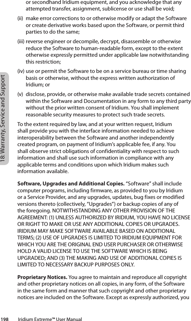 18: Warranty, Service and Support198         Iridium Extreme™ User Manualor secondhand Iridium equipment, and you acknowledge that any attempted transfer, assignment, sublicense or use shall be void; (ii)  make error corrections to or otherwise modify or adapt the Software or create derivative works based upon the Software, or permit third parties to do the same; (iii) reverse engineer or decompile, decrypt, disassemble or otherwise reduce the Software to human-readable form, except to the extent otherwise expressly permitted under applicable law notwithstanding this restriction; (iv) use or permit the Software to be on a service bureau or time sharing basis or otherwise, without the express written authorization of Iridium; or (v)  disclose, provide, or otherwise make available trade secrets contained within the Software and Documentation in any form to any third party without the prior written consent of Iridium. You shall implement reasonable security measures to protect such trade secrets. To the extent required by law, and at your written request, Iridium shall provide you with the interface information needed to achieve interoperability between the Software and another independently created program, on payment of Iridium’s applicable fee, if any. You shall observe strict obligations of confidentiality with respect to such information and shall use such information in compliance with any applicable terms and conditions upon which Iridium makes such information available. Software, Upgrades and Additional Copies. “Software” shall include computer programs, including firmware, as provided to you by Iridium or a Service Provider, and any upgrades, updates, bug fixes or modified versions thereto (collectively, “Upgrades”) or backup copies of any of the foregoing. NOTWITHSTANDING ANY OTHER PROVISION OF THE AGREEMENT: (1) UNLESS AUTHORIZED BY IRIDIUM, YOU HAVE NO LICENSE OR RIGHT TO MAKE OR USE ANY ADDITIONAL COPIES OR UPGRADES. IRIDIUM MAY MAKE SOFTWARE AVAILABLE BASED ON ADDITIONAL TERMS; (2) USE OF UPGRADES IS LIMITED TO IRIDIUM EQUIPMENT FOR WHICH YOU ARE THE ORIGINAL END USER PURCHASER OR OTHERWISE HOLD A VALID LICENSE TO USE THE SOFTWARE WHICH IS BEING UPGRADED; AND (3) THE MAKING AND USE OF ADDITIONAL COPIES IS LIMITED TO NECESSARY BACKUP PURPOSES ONLY. Proprietary Notices. You agree to maintain and reproduce all copyright and other proprietary notices on all copies, in any form, of the Software in the same form and manner that such copyright and other proprietary notices are included on the Software. Except as expressly authorized, you 