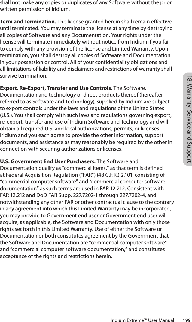 18: Warranty, Service and SupportIridium Extreme™ User Manual        199shall not make any copies or duplicates of any Software without the prior written permission of Iridium. Term and Termination. The license granted herein shall remain effective until terminated. You may terminate the license at any time by destroying all copies of Software and any Documentation. Your rights under the license will terminate immediately without notice from Iridium if you fail to comply with any provision of the license and Limited Warranty. Upon termination, you shall destroy all copies of Software and Documentation in your possession or control. All of your confidentiality obligations and all limitations of liability and disclaimers and restrictions of warranty shall survive termination. Export, Re-Export, Transfer and Use Controls. The Software, Documentation and technology or direct products thereof (hereafter referred to as Software and Technology), supplied by Iridium are subject to export controls under the laws and regulations of the United States (U.S.). You shall comply with such laws and regulations governing export, re-export, transfer and use of Iridium Software and Technology and will obtain all required U.S. and local authorizations, permits, or licenses. Iridium and you each agree to provide the other information, support documents, and assistance as may reasonably be required by the other in connection with securing authorizations or licenses. U.S. Government End User Purchasers. The Software and Documentation qualify as “commercial items,” as that term is defined at Federal Acquisition Regulation (“FAR”) (48 C.F.R.) 2.101, consisting of “commercial computer software” and “commercial computer software documentation” as such terms are used in FAR 12.212. Consistent with FAR 12.212 and DoD FAR Supp. 227.7202-1 through 227.7202-4, and notwithstanding any other FAR or other contractual clause to the contrary in any agreement into which this Limited Warranty may be incorporated, you may provide to Government end user or Government end user will acquire, as applicable, the Software and Documentation with only those rights set forth in this Limited Warranty. Use of either the Software or Documentation or both constitutes agreement by the Government that the Software and Documentation are “commercial computer software” and “commercial computer software documentation,” and constitutes acceptance of the rights and restrictions herein. 