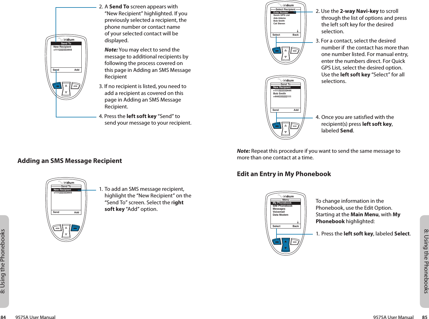 8: Using the Phonebooks8: Using the Phonebooks9575A User Manual        8584         9575A User ManualSelect BackEnter NumberQuick GPS ListAda AdamsBob Smith Cat StevenSelect RecipientNote: Repeat this procedure if you want to send the same message to more than one contact at a time.Edit an Entry in My PhonebookSend AddSend ToNew Recipient+111222333444Bob Smith+4443332221112. Use the 2-way Navi-key to scroll through the list of options and press the left soft key for the desired selection. 3. For a contact, select the desired number if  the contact has more than one number listed. For manual entry, enter the numbers direct. For Quick GPS List, select the desired option.  Use the left soft key “Select” for all selections.4. Once you are satisfied with the recipient(s) press left soft key, labeled Send.To change information in the Phonebook, use the Edit Option. Starting at the Main Menu, with My Phonebook highlighted:1. Press the left soft key, labeled Select.My PhonebookSIM PhonebookMessagesVoicemailData ModemMenuSelect BackSend AddSend ToNew Recipient+1112223334442. A Send To screen appears with “New Recipient” highlighted. If you previously selected a recipient, the phone number or contact name of your selected contact will be displayed. Note: You may elect to send the message to additional recipients by following the process covered on this page in Adding an SMS Message Recipient3. If no recipient is listed, you need to add a recipient as covered on this page in Adding an SMS Message Recipient. 4. Press the left soft key “Send” to send your message to your recipient. Adding an SMS Message Recipient1. To add an SMS message recipient, highlight the “New Recipient” on the “Send To” screen. Select the right soft key “Add” option.Send AddSend ToNew Recipient+111222333444