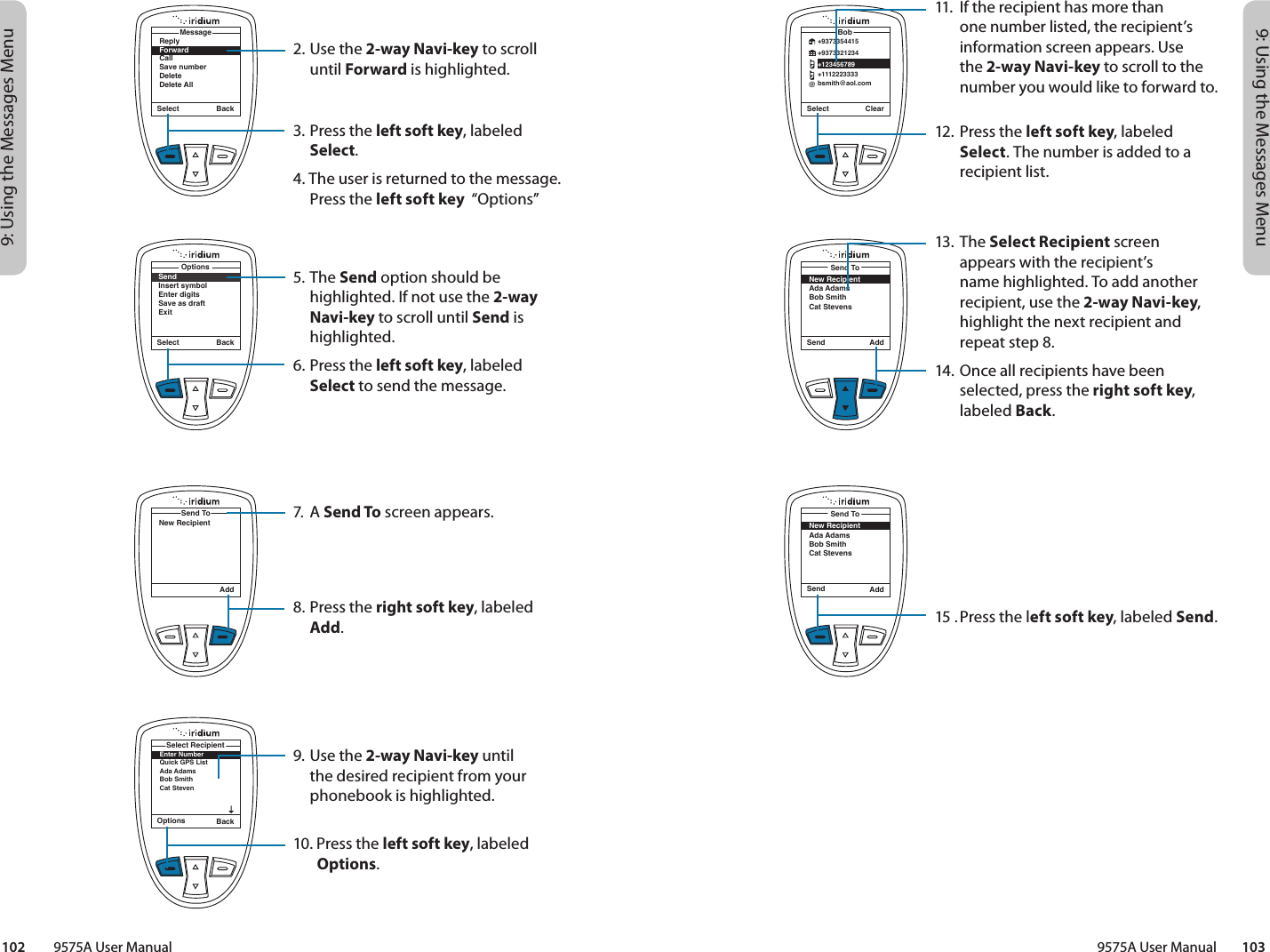 9: Using the Messages Menu9: Using the Messages Menu9575A User Manual        103102         9575A User ManualSelect ClearBob@+9373354415+9373321234+123456789+1112223333bsmith@aol.comSend AddSend ToNew RecipientAda AdamsBob SmithCat StevensSend AddSend ToNew RecipientAda AdamsBob SmithCat Stevens11.  If the recipient has more than one number listed, the recipient’s information screen appears. Use the 2-way Navi-key to scroll to the number you would like to forward to.12. Press the left soft key, labeled Select. The number is added to a recipient list.13. The Select Recipient screen appears with the recipient’s  name highlighted. To add another recipient, use the 2-way Navi-key, highlight the next recipient and repeat step 8.14. Once all recipients have been selected, press the right soft key, labeled Back.15 . Press the left soft key, labeled Send.2. Use the 2-way Navi-key to scroll until Forward is highlighted.3. Press the left soft key, labeled Select.4. The user is returned to the message. Press the left soft key  “Options”5. The Send option should be highlighted. If not use the 2-way Navi-key to scroll until Send is highlighted.6. Press the left soft key, labeled Select to send the message.7. A Send To screen appears.8. Press the right soft key, labeled Add.9. Use the 2-way Navi-key until the desired recipient from your phonebook is highlighted.10.  Press the left soft key, labeled      Options.ReplyForwardCallSave numberDeleteDelete AllMessageSelect BackSelect BackSendInsert symbolEnter digitsSave as draftExitOptionsAddSend ToNew RecipientOptions BackEnter NumberQuick GPS ListAda AdamsBob Smith Cat StevenSelect Recipient