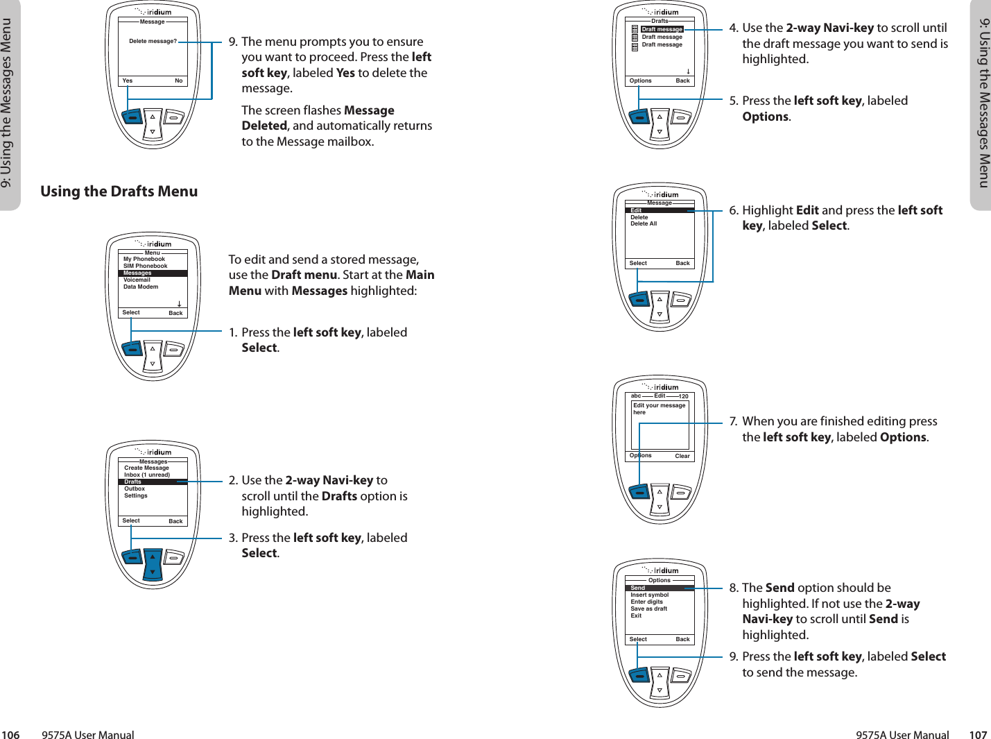 9: Using the Messages Menu9: Using the Messages Menu9575A User Manual        107106         9575A User Manual4. Use the 2-way Navi-key to scroll until the draft message you want to send is highlighted.5. Press the left soft key, labeled Options.6. Highlight Edit and press the left soft key, labeled Select.7.  When you are finished editing press the left soft key, labeled Options.8. The Send option should be highlighted. If not use the 2-way Navi-key to scroll until Send is highlighted.9. Press the left soft key, labeled Select to send the message.Options BackDraft messageDraft messageDraft messageDraftsSelect BackEditDeleteDelete AllMessageOptions ClearEditabc 120Edit your message hereSelect BackSendInsert symbolEnter digitsSave as draftExitOptions9. The menu prompts you to ensure you want to proceed. Press the left soft key, labeled Yes  to delete the message.  The screen flashes Message Deleted, and automatically returns to the Message mailbox.Yes NoMessageDelete message?Using the Drafts MenuTo edit and send a stored message, use the Draft menu. Start at the Main Menu with Messages highlighted:1. Press the left soft key, labeled Select.2. Use the 2-way Navi-key to scroll until the Drafts option is highlighted.3. Press the left soft key, labeled Select.Select BackMy PhonebookSIM PhonebookMessagesVoicemailData ModemMenuSelect BackCreate MessageInbox (1 unread)DraftsOutboxSettingsMessages