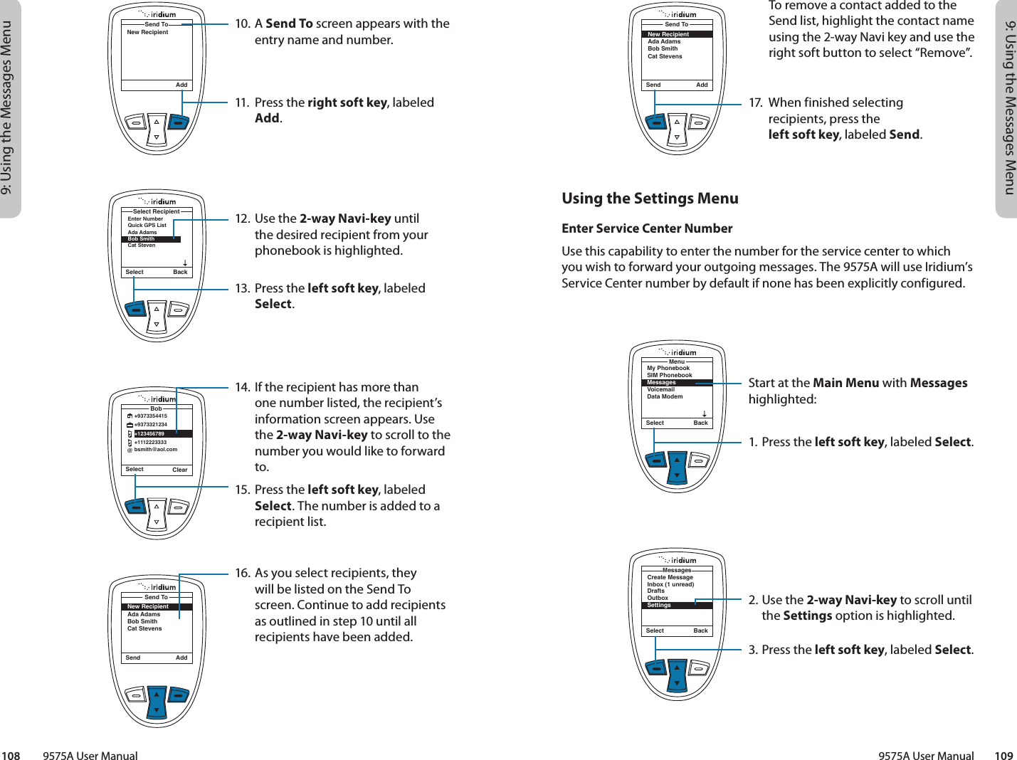 9: Using the Messages Menu9: Using the Messages Menu9575A User Manual        109108         9575A User ManualUsing the Settings MenuEnter Service Center NumberUse this capability to enter the number for the service center to which you wish to forward your outgoing messages. The 9575A will use Iridium’s Service Center number by default if none has been explicitly configured.Send AddSend ToNew RecipientAda AdamsBob SmithCat StevensSelect BackCreate MessageInbox (1 unread)DraftsOutboxSettingsMessagesSelect BackMy PhonebookSIM PhonebookMessagesVoicemailData ModemMenu17.  When finished selecting  recipients, press the  left soft key, labeled Send.Start at the Main Menu with Messages highlighted:1. Press the left soft key, labeled Select.2. Use the 2-way Navi-key to scroll until the Settings option is highlighted.3. Press the left soft key, labeled Select.10. A Send To screen appears with the entry name and number.11.  Press the right soft key, labeled Add.12. Use the 2-way Navi-key until the desired recipient from your phonebook is highlighted.13.  Press the left soft key, labeled Select.14. If the recipient has more than one number listed, the recipient’s information screen appears. Use the 2-way Navi-key to scroll to the number you would like to forward to.15.  Press the left soft key, labeled Select. The number is added to a recipient list.16. As you select recipients, they will be listed on the Send To screen. Continue to add recipients as outlined in step 10 until all recipients have been added.AddSend ToNew RecipientSelect BackEnter NumberQuick GPS ListAda AdamsBob Smith Cat StevenSelect RecipientSelect ClearBob@+9373354415+9373321234+123456789+1112223333bsmith@aol.comSend AddSend ToNew RecipientAda AdamsBob SmithCat StevensTo remove a contact added to the Send list, highlight the contact name using the 2-way Navi key and use the right soft button to select “Remove”.