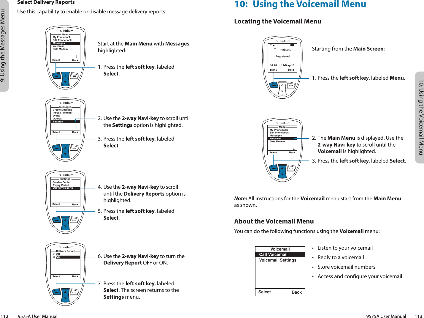 10: Using the Voicemail Menu9575A User Manual        1139: Using the Messages Menu112         9575A User ManualSelect Delivery ReportsUse this capability to enable or disable message delivery reports.Start at the Main Menu with Messages highlighted:1. Press the left soft key, labeled Select.2. Use the 2-way Navi-key to scroll until the Settings option is highlighted.3. Press the left soft key, labeled Select.4. Use the 2-way Navi-key to scroll until the Delivery Reports option is highlighted.5. Press the left soft key, labeled Select.6. Use the 2-way Navi-key to turn the Delivery Report OFF or ON.7.  Press the left soft key, labeled Select. The screen returns to the Settings menu.Select BackMy PhonebookSIM PhonebookMessagesVoicemailData ModemMenuSelect BackCreate MessageInbox (1 unread)DraftsOutboxSettingsMessagesSelect BackOffOnDelivery ReportSelect BackService CenterExpiry PeriodDelivery ReportsSettings10:  Using the Voicemail MenuLocating the Voicemail MenuNote: All instructions for the Voicemail menu start from the Main Menu as shown.About the Voicemail MenuYou can do the following functions using the Voicemail menu:Select BackCall VoicemailVoicemail SettingsVoicemailRegisteredMenu Help16:28 14-May-13TSelect BackMy PhonebookSIM PhonebookMessagesVoicemailData ModemMenuStarting from the Main Screen:1. Press the left soft key, labeled Menu.2. The Main Menu is displayed. Use the 2-way Navi-key to scroll until the Voicemail is highlighted.3.  Press the left soft key, labeled Select.•  Listen to your voicemail•  Reply to a voicemail•  Store voicemail numbers•  Access and configure your voicemail