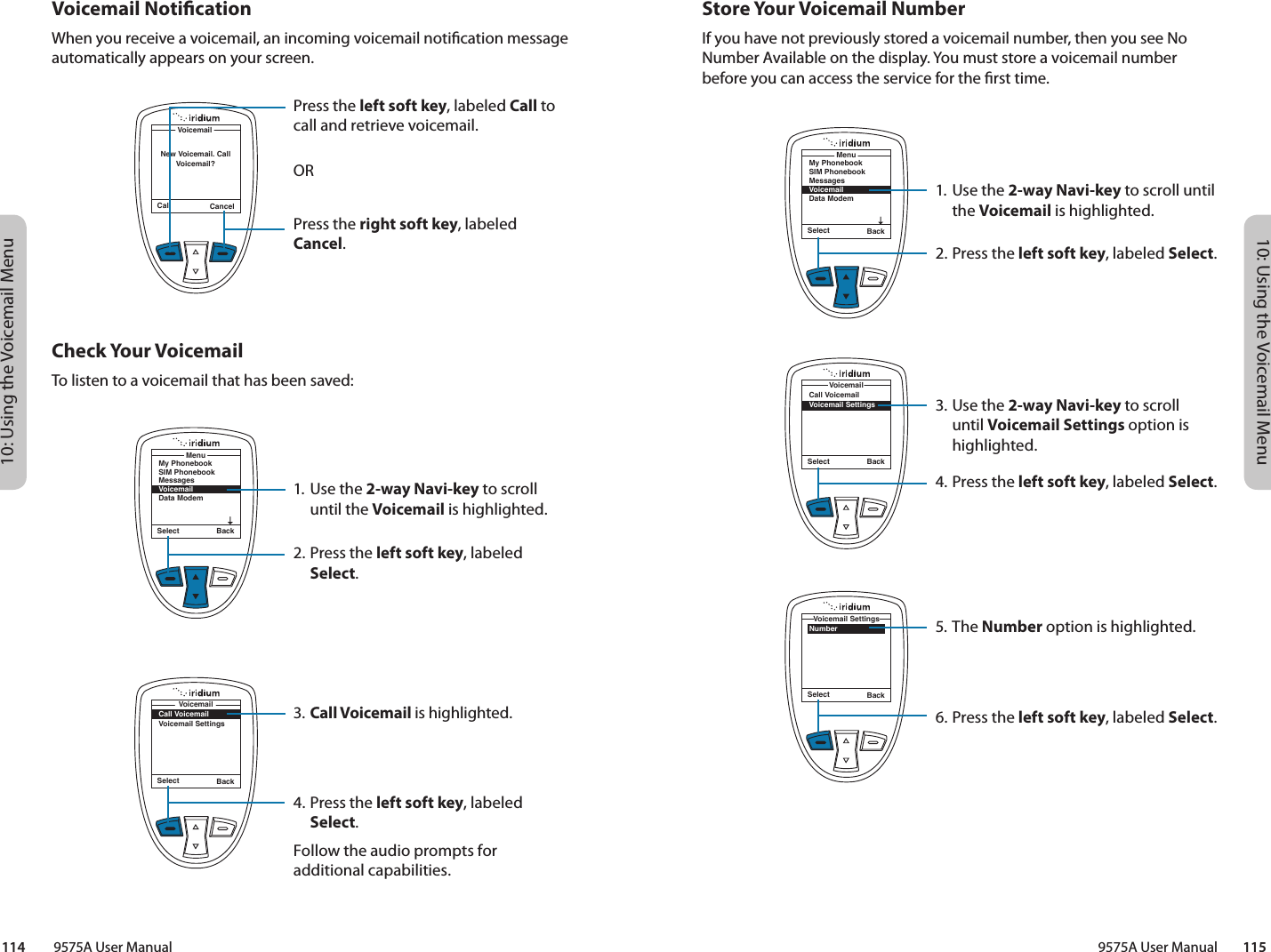 10: Using the Voicemail Menu10: Using the Voicemail Menu9575A User Manual        115114         9575A User ManualStore Your Voicemail NumberIf you have not previously stored a voicemail number, then you see No Number Available on the display. You must store a voicemail number before you can access the service for the rst time.Select BackMy PhonebookSIM PhonebookMessagesVoicemailData ModemMenuSelect BackNumberVoicemail SettingsSelect BackCall VoicemailVoicemail SettingsVoicemail1. Use the 2-way Navi-key to scroll until the Voicemail is highlighted.2.  Press the left soft key, labeled Select.3. Use the 2-way Navi-key to scroll until Voicemail Settings option is highlighted.4.  Press the left soft key, labeled Select.5. The Number option is highlighted.6. Press the left soft key, labeled Select. Voicemail NoticationWhen you receive a voicemail, an incoming voicemail notication message automatically appears on your screen.Check Your VoicemailTo listen to a voicemail that has been saved:1.  Use the 2-way Navi-key to scroll until the Voicemail is highlighted.2. Press the left soft key, labeled Select.3. Call Voicemail is highlighted.4. Press the left soft key, labeled Select.Follow the audio prompts for additional capabilities.Call CancelVoicemailNew Voicemail. Call Voicemail?Press the left soft key, labeled Call to call and retrieve voicemail.ORPress the right soft key, labeled Cancel.Select BackMy PhonebookSIM PhonebookMessagesVoicemailData ModemMenuSelect BackCall VoicemailVoicemail SettingsVoicemail