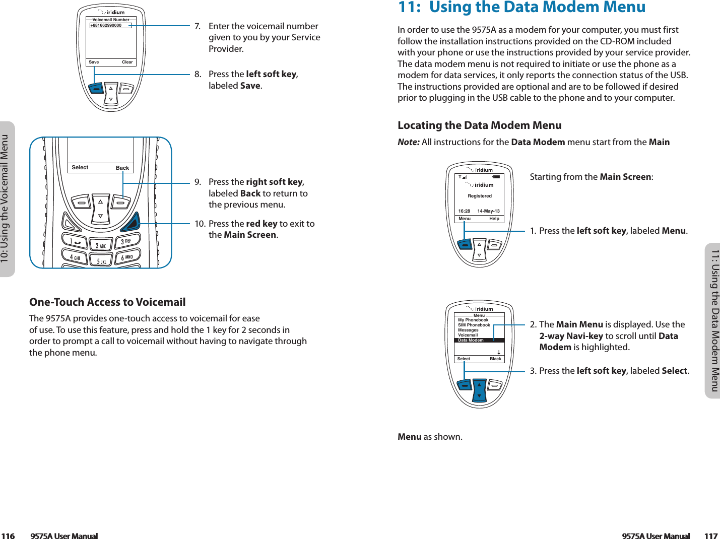 9575A User Manual        117116         9575A User Manual116         9575A User Manual10: Using the Voicemail MenuSelect BackMessage DeletedMessage7.  Enter the voicemail number given to you by your Service Provider.8.  Press the left soft key, labeled Save.9.  Press the right soft key, labeled Back to return to the previous menu.10. Press the red key to exit to the Main Screen.+881662990000Voicemail NumberSave ClearOne-Touch Access to VoicemailThe 9575A provides one-touch access to voicemail for ease  of use. To use this feature, press and hold the 1 key for 2 seconds in  order to prompt a call to voicemail without having to navigate through the phone menu. 9575A User Manual        11711: Using the Data Modem Menu11:  Using the Data Modem MenuIn order to use the 9575A as a modem for your computer, you must first follow the installation instructions provided on the CD-ROM included with your phone or use the instructions provided by your service provider. The data modem menu is not required to initiate or use the phone as a modem for data services, it only reports the connection status of the USB. The instructions provided are optional and are to be followed if desired prior to plugging in the USB cable to the phone and to your computer. Locating the Data Modem MenuNote: All instructions for the Data Modem menu start from the Main Menu as shown.RegisteredMenu Help16:28 14-May-13TSelect BlackMenuMy PhonebookSIM PhonebookMessagesVoicemailData ModemStarting from the Main Screen:1. Press the left soft key, labeled Menu.2. The Main Menu is displayed. Use the 2-way Navi-key to scroll until Data Modem is highlighted.3.  Press the left soft key, labeled Select.