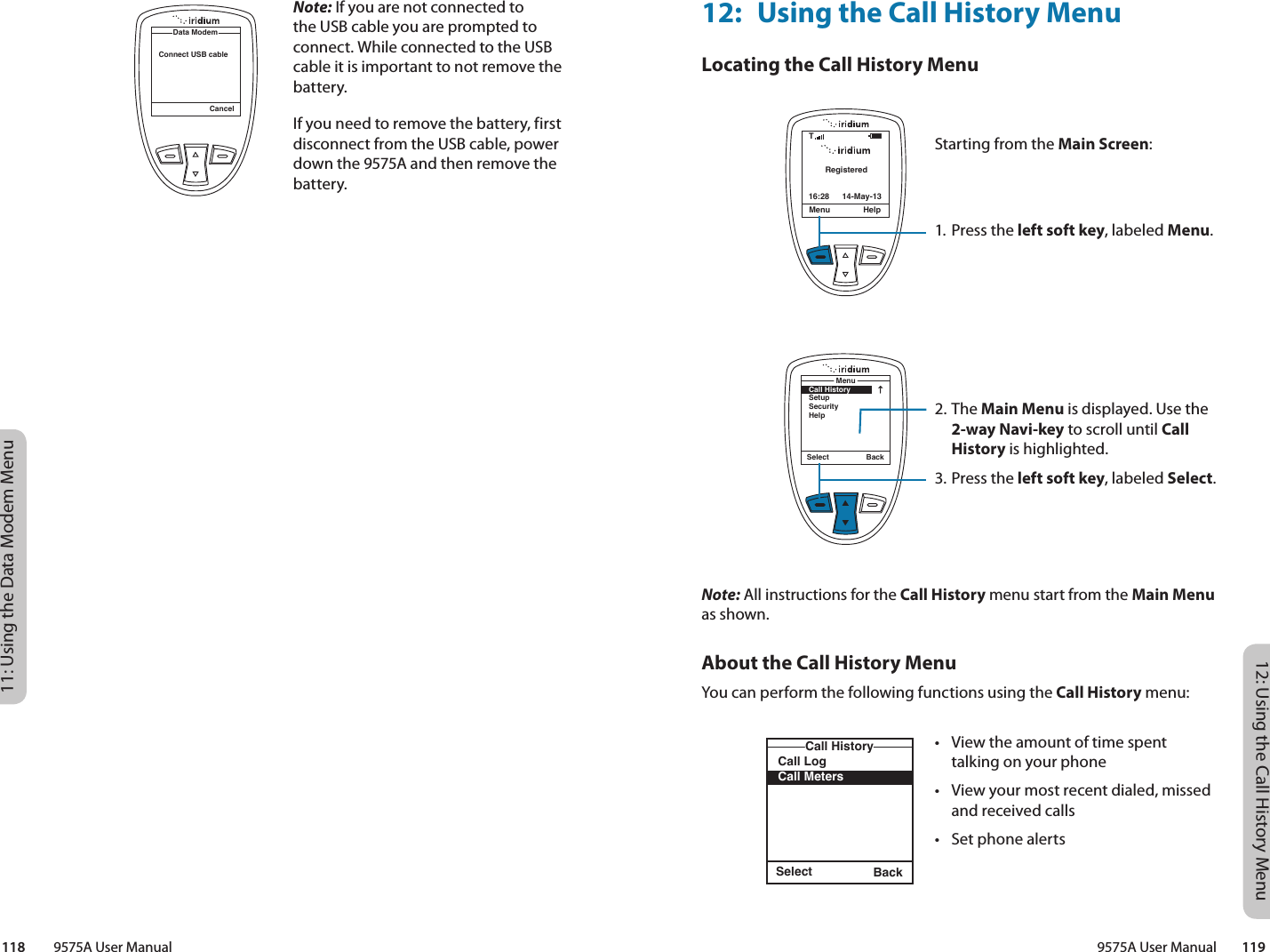 12: Using the Call History Menu9575A User Manual        11911: Using the Data Modem Menu118         9575A User ManualNote: If you are not connected to the USB cable you are prompted to connect. While connected to the USB cable it is important to not remove the battery.If you need to remove the battery, first disconnect from the USB cable, power down the 9575A and then remove the battery.CancelData ModemConnect USB cable12:  Using the Call History MenuLocating the Call History MenuNote: All instructions for the Call History menu start from the Main Menu as shown.About the Call History MenuYou can perform the following functions using the Call History menu:Select BackCall LogCall MetersCall HistoryRegisteredMenu Help16:28 14-May-13TSelect BackMenuCall HistorySetupSecurityHelpStarting from the Main Screen:1. Press the left soft key, labeled Menu.2. The Main Menu is displayed. Use the 2-way Navi-key to scroll until Call History is highlighted.3.  Press the left soft key, labeled Select.•  View the amount of time spent talking on your phone•  View your most recent dialed, missed and received calls•  Set phone alerts