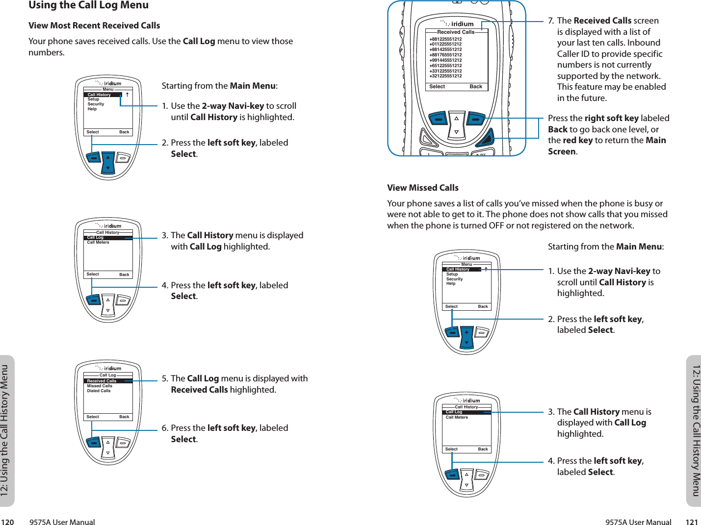 12: Using the Call History Menu12: Using the Call History Menu9575A User Manual        121120         9575A User Manual7. The Received Calls screen is displayed with a list of your last ten calls. Inbound Caller ID to provide specific numbers is not currently supported by the network. This feature may be enabled in the future.Press the right soft key labeled Back to go back one level, or the red key to return the Main Screen.+881225551212+011225551212+881425551212+881765551212+991445551212+651225551212+331225551212+321225551212 Received CallsSelect BackView Missed CallsYour phone saves a list of calls you’ve missed when the phone is busy or were not able to get to it. The phone does not show calls that you missed when the phone is turned OFF or not registered on the network.Starting from the Main Menu:1. Use the 2-way Navi-key to scroll until Call History is highlighted.2. Press the left soft key, labeled Select.3. The Call History menu is displayed with Call Log highlighted.4. Press the left soft key, labeled Select.Select BackMenuCall HistorySetupSecurityHelpSelect BackCall LogCall MetersCall HistoryUsing the Call Log MenuView Most Recent Received CallsYour phone saves received calls. Use the Call Log menu to view those numbers.Starting from the Main Menu:1. Use the 2-way Navi-key to scroll until Call History is highlighted.2. Press the left soft key, labeled Select.3. The Call History menu is displayed with Call Log highlighted.4. Press the left soft key, labeled Select.5. The Call Log menu is displayed with Received Calls highlighted.6. Press the left soft key, labeled Select.Select BackMenuCall HistorySetupSecurityHelpSelect BackCall LogCall MetersCall HistoryReceived CallsMissed CallsDialed CallsCall LogSelect Back