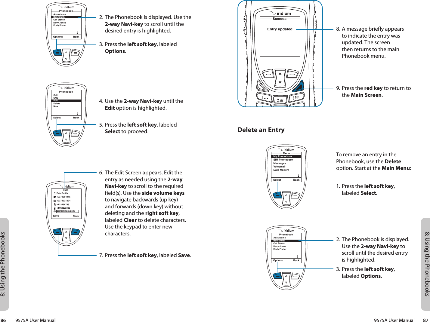 8: Using the Phonebooks8: Using the Phonebooks9575A User Manual        8786         9575A User ManualSuccessEntry updated8. A message briefly appears to indicate the entry was updated. The screen then returns to the main Phonebook menu.9. Press the red key to return to the Main Screen.Delete an EntryMy PhonebookSIM PhonebookMessagesVoicemailData ModemMenuSelect BackOptions BackAda Adams Bob Smith Cat Steven Davy JonesEddy Fisher PhonebookTo remove an entry in the Phonebook, use the Delete option. Start at the Main Menu:1. Press the left soft key, labeled Select.2. The Phonebook is displayed. Use the 2-way Navi-key to scroll until the desired entry is highlighted.3. Press the left soft key, labeled Options.2. The Phonebook is displayed. Use the 2-way Navi-key to scroll until the desired entry is highlighted.3. Press the left soft key, labeled Options.4. Use the 2-way Navi-key until the Edit option is highlighted.5. Press the left soft key, labeled Select to proceed.6. The Edit Screen appears. Edit the entry as needed using the 2-way Navi-key to scroll to the required field(s). Use the side volume keys to navigate backwards (up key) and forwards (down key) without deleting and the right soft key, labeled Clear to delete characters. Use the keypad to enter new characters.7.  Press the left soft key, labeled Save.Options BackAda Adams Bob Smith Cat Steven Davy JonesEddy Fisher PhonebookSelect BackCallSMSEditDeleteNewPhonebookSave ClearEdit@Bob Smith+9373354415+9373321234+123456789+1112223333bsmith@aol.com