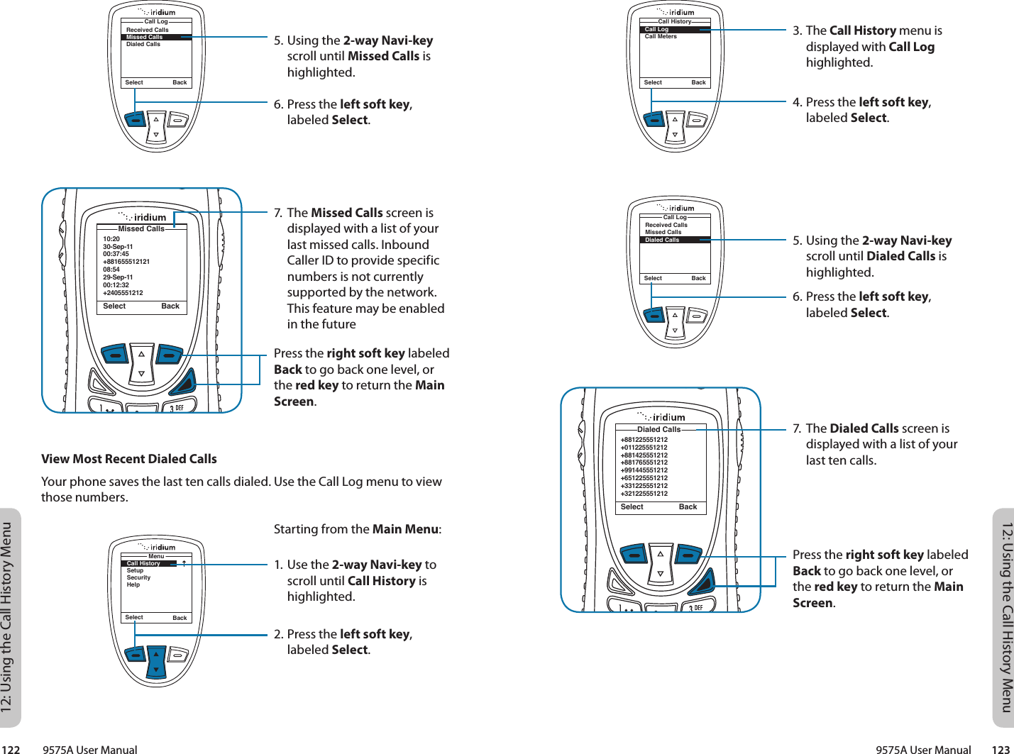 12: Using the Call History Menu12: Using the Call History Menu9575A User Manual        123122         9575A User Manual3. The Call History menu is displayed with Call Log highlighted.4. Press the left soft key, labeled Select.5. Using the 2-way Navi-key scroll until Dialed Calls is highlighted.6. Press the left soft key, labeled Select.7. The Dialed Calls screen is displayed with a list of your last ten calls.Press the right soft key labeled Back to go back one level, or the red key to return the Main Screen.Select BackCall LogCall MetersCall History+881225551212+011225551212+881425551212+881765551212+991445551212+651225551212+331225551212+321225551212Dialed CallsSelect BackSelect BackReceived CallsMissed CallsDialed CallsCall Log10:2030-Sep-1100:37:45+88165551212108:5429-Sep-1100:12:32+2405551212 Missed CallsSelect BackReceived CallsMissed CallsDialed CallsCall LogSelect Back5. Using the 2-way Navi-key scroll until Missed Calls is highlighted.6. Press the left soft key, labeled Select.7. The Missed Calls screen is displayed with a list of your last missed calls. Inbound Caller ID to provide specific numbers is not currently supported by the network. This feature may be enabled in the futurePress the right soft key labeled Back to go back one level, or the red key to return the Main Screen.View Most Recent Dialed CallsYour phone saves the last ten calls dialed. Use the Call Log menu to view those numbers.Starting from the Main Menu:1. Use the 2-way Navi-key to scroll until Call History is highlighted.2. Press the left soft key, labeled Select.Select BackMenuCall HistorySetupSecurityHelp