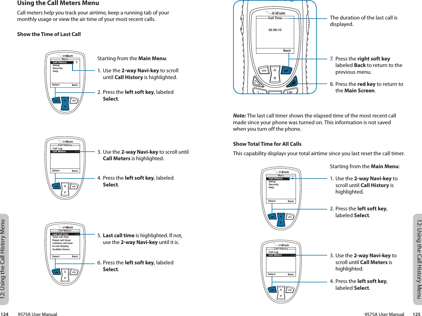 12: Using the Call History Menu12: Using the Call History Menu9575A User Manual        125124         9575A User ManualThe duration of the last call is displayed.7.  Press the right soft key labeled Back to return to the previous menu.8. Press the red key to return to the Main Screen.02:56:15Call TimeBackNote: The last call timer shows the elapsed time of the most recent call made since your phone was turned on. This information is not saved when you turn off the phone.Show Total Time for All CallsThis capability displays your total airtime since you last reset the call timer.Starting from the Main Menu:1. Use the 2-way Navi-key to scroll until Call History is highlighted.2. Press the left soft key, labeled Select.3. Use the 2-way Navi-key to scroll until Call Meters is highlighted.4. Press the left soft key, labeled Select.Select BackMenuCall HistorySetupSecurityHelpSelect BackCall LogCall MetersCall HistoryUsing the Call Meters MenuCall meters help you track your airtime, keep a running tab of your monthly usage or view the air time of your most recent calls.Show the Time of Last CallStarting from the Main Menu:1. Use the 2-way Navi-key to scroll until Call History is highlighted.2. Press the left soft key, labeled Select.3. Use the 2-way Navi-key to scroll until Call Meters is highlighted.4. Press the left soft key, labeled Select.5. Last call time is highlighted. If not, use the 2-way Navi-key until it is.6. Press the left soft key, labeled Select.Select BackMenuCall HistorySetupSecurityHelpSelect BackCall LogCall MetersCall HistoryLast call timeTotal call timeReset call timerLifetime call timeIn-call displayAudible timersCall MetersSelect Back