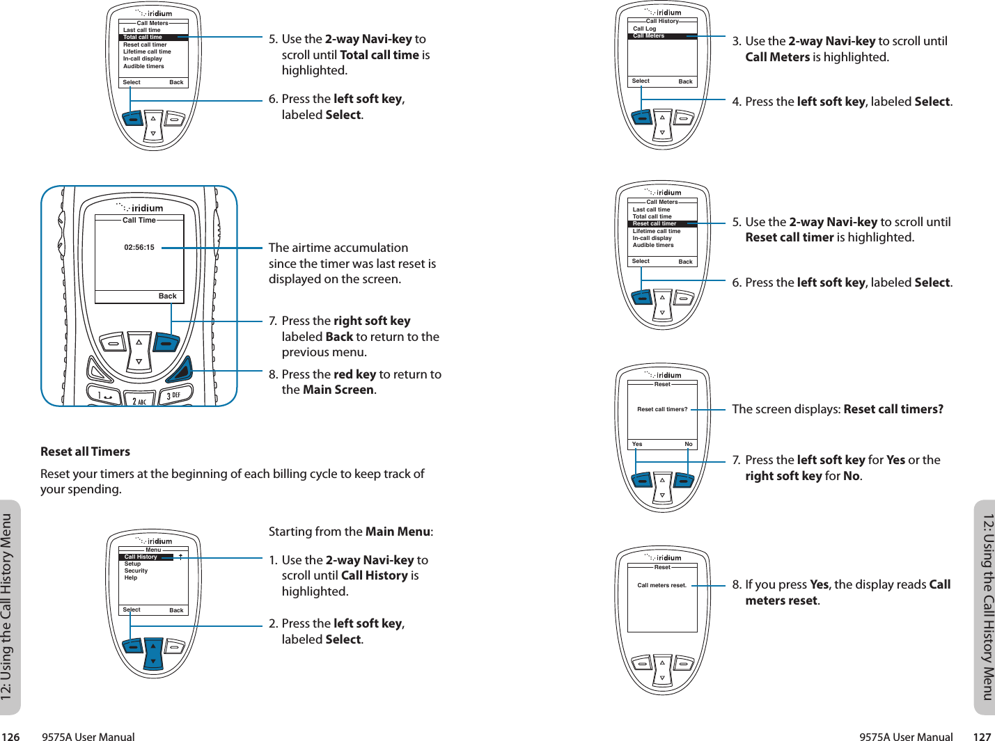 12: Using the Call History Menu12: Using the Call History Menu9575A User Manual        127126         9575A User ManualSelect BackMenuCall HistorySetupSecurityHelpSelect BackCall LogCall MetersCall History3. Use the 2-way Navi-key to scroll until Call Meters is highlighted.4. Press the left soft key, labeled Select.5. Use the 2-way Navi-key to scroll until Reset call timer is highlighted.6. Press the left soft key, labeled Select.The screen displays: Reset call timers?7.  Press the left soft key for Yes or the right soft key for No.8. If you press Yes, the display reads Call meters reset.Reset call timers?ResetYes NoSelect BackLast call timeTotal call timeReset call timerLifetime call timeIn-call displayAudible timersCall MetersCall meters reset.Reset5. Use the 2-way Navi-key to scroll until Total call time is highlighted.6. Press the left soft key, labeled Select.The airtime accumulation since the timer was last reset is displayed on the screen.7.  Press the right soft key labeled Back to return to the previous menu.8. Press the red key to return to the Main Screen.02:56:15Call TimeBackLast call timeTotal call timeReset call timerLifetime call timeIn-call displayAudible timersCall MetersSelect BackReset all TimersReset your timers at the beginning of each billing cycle to keep track of your spending.Starting from the Main Menu:1. Use the 2-way Navi-key to scroll until Call History is highlighted.2. Press the left soft key, labeled Select.