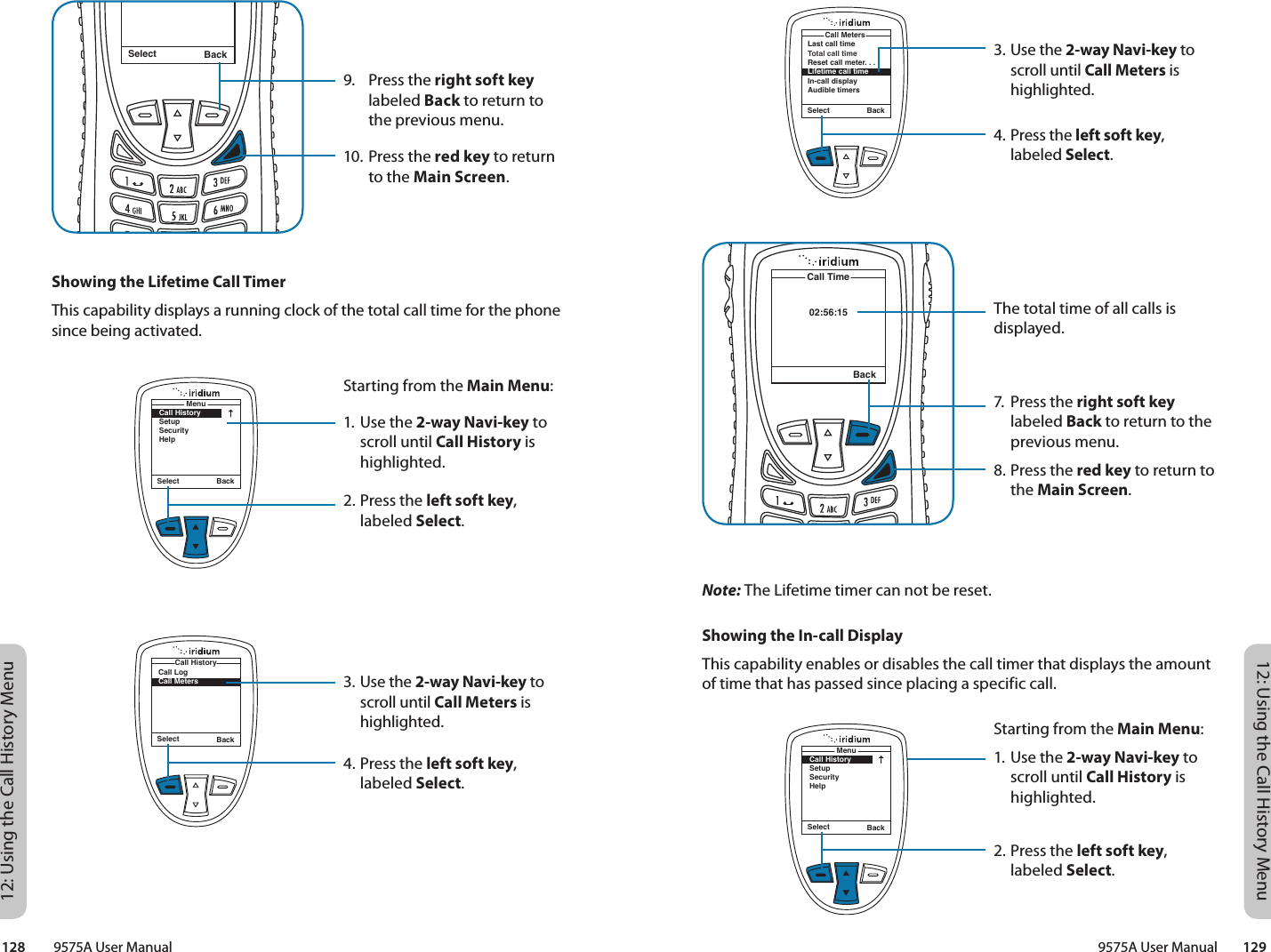 12: Using the Call History Menu12: Using the Call History Menu9575A User Manual        129128         9575A User Manual3. Use the 2-way Navi-key to scroll until Call Meters is highlighted.4. Press the left soft key, labeled Select.The total time of all calls is displayed.7.  Press the right soft key labeled Back to return to the previous menu.8. Press the red key to return to the Main Screen.02:56:15Call TimeBackLast call timeTotal call timeReset call meter. . .Lifetime call timeIn-call displayAudible timersCall MetersSelect BackNote: The Lifetime timer can not be reset.Showing the In-call DisplayThis capability enables or disables the call timer that displays the amount of time that has passed since placing a specific call.Starting from the Main Menu:1. Use the 2-way Navi-key to scroll until Call History is highlighted.2. Press the left soft key, labeled Select.Select BackMenuCall HistorySetupSecurityHelp9.  Press the right soft key labeled Back to return to the previous menu.10. Press the red key to return to the Main Screen.Select BackMessage DeletedMessageShowing the Lifetime Call TimerThis capability displays a running clock of the total call time for the phone since being activated.Starting from the Main Menu:1. Use the 2-way Navi-key to scroll until Call History is highlighted.2. Press the left soft key, labeled Select.3. Use the 2-way Navi-key to scroll until Call Meters is highlighted.4. Press the left soft key, labeled Select.Select BackMenuCall HistorySetupSecurityHelpSelect BackCall LogCall MetersCall History