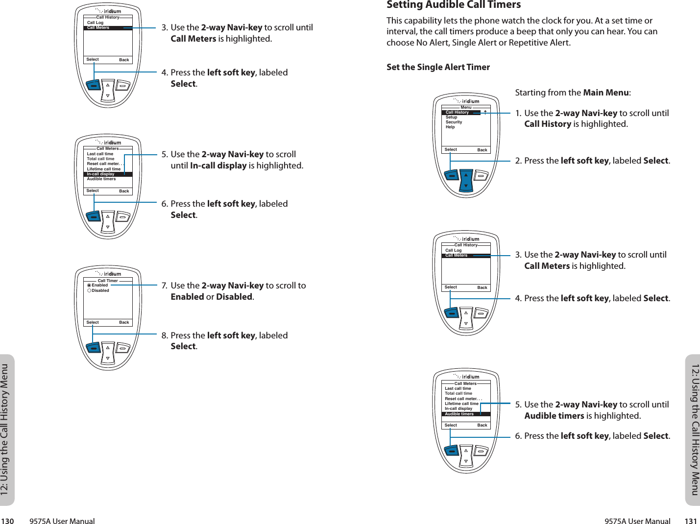 12: Using the Call History Menu12: Using the Call History Menu9575A User Manual        131130         9575A User ManualSetting Audible Call TimersThis capability lets the phone watch the clock for you. At a set time or interval, the call timers produce a beep that only you can hear. You can choose No Alert, Single Alert or Repetitive Alert.Set the Single Alert TimerStarting from the Main Menu:1. Use the 2-way Navi-key to scroll until Call History is highlighted.2. Press the left soft key, labeled Select.3. Use the 2-way Navi-key to scroll until Call Meters is highlighted.4. Press the left soft key, labeled Select.5. Use the 2-way Navi-key to scroll until Audible timers is highlighted.6. Press the left soft key, labeled Select.Select BackMenuCall HistorySetupSecurityHelpSelect BackCall LogCall MetersCall HistoryLast call timeTotal call timeReset call meter. . .Lifetime call timeIn-call displayAudible timersCall MetersSelect Back3. Use the 2-way Navi-key to scroll until Call Meters is highlighted.4. Press the left soft key, labeled Select.5. Use the 2-way Navi-key to scroll until In-call display is highlighted.6. Press the left soft key, labeled Select.7.  Use the 2-way Navi-key to scroll to Enabled or Disabled.8. Press the left soft key, labeled Select.Select BackCall LogCall MetersCall HistoryLast call timeTotal call timeReset call meter. . .Lifetime call timeIn-call displayAudible timersCall MetersSelect BackSelect BackEnabledDisabledCall Timer