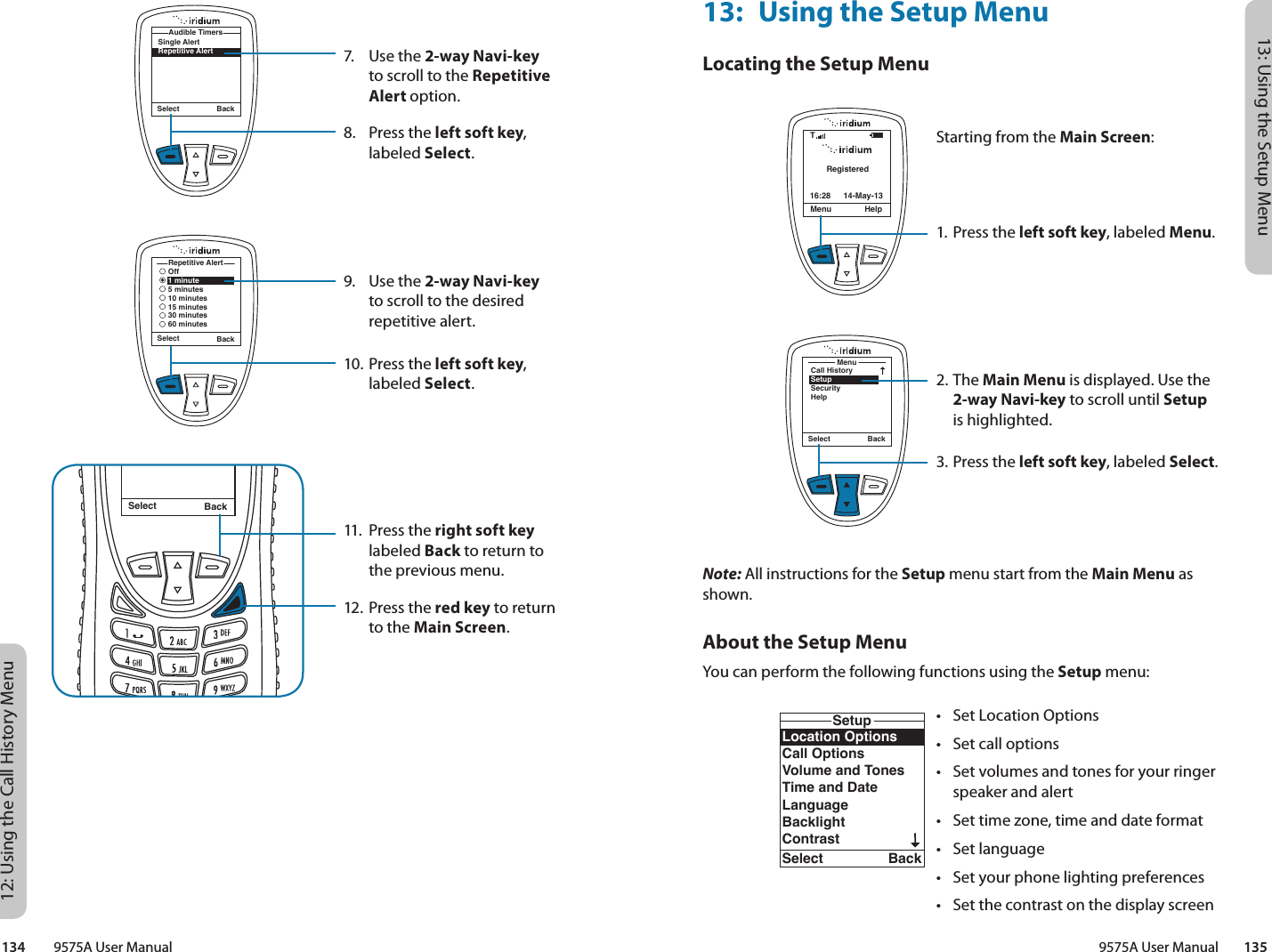 13: Using the Setup Menu9575A User Manual        13512: Using the Call History Menu134         9575A User Manual7.  Use the 2-way Navi-key to scroll to the Repetitive Alert option.8.  Press the left soft key, labeled Select.9.  Use the 2-way Navi-key to scroll to the desired repetitive alert.10. Press the left soft key, labeled Select.11.  Press the right soft key labeled Back to return to the previous menu.12. Press the red key to return to the Main Screen.Select BackMessage DeletedMessageSelect BackSingle AlertRepetitive AlertAudible TimersRepetitive AlertOff1 minute5 minutes10 minutes15 minutes30 minutes60 minutesSelect Back13:  Using the Setup MenuLocating the Setup MenuNote: All instructions for the Setup menu start from the Main Menu as shown.About the Setup MenuYou can perform the following functions using the Setup menu:RegisteredMenu Help16:28 14-May-13TStarting from the Main Screen:1. Press the left soft key, labeled Menu.2. The Main Menu is displayed. Use the 2-way Navi-key to scroll until Setup is highlighted.3.  Press the left soft key, labeled Select.MenuCall HistorySetupSecurityHelpSelect BackLocation OptionsCall OptionsVolume and TonesTime and DateLanguageBacklightContrastSetupSelect BackKey SetupNumber EntryPhone InformationReset to defaultsSetupSelect Back•  Set Location Options•  Set call options•  Set volumes and tones for your ringer speaker and alert•  Set time zone, time and date format•  Set language•  Set your phone lighting preferences•  Set the contrast on the display screen