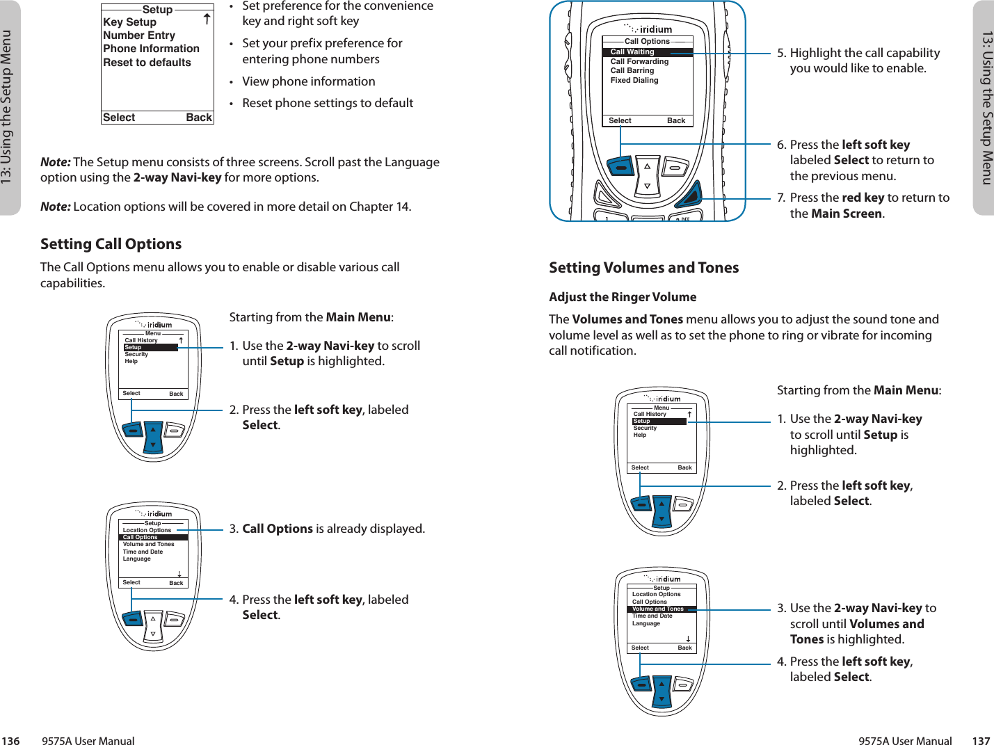 13: Using the Setup Menu13: Using the Setup Menu9575A User Manual        137136         9575A User Manual5. Highlight the call capability you would like to enable.6. Press the left soft key labeled Select to return to the previous menu.7.  Press the red key to return to the Main Screen.Call WaitingCall ForwardingCall BarringFixed DialingCall OptionsSelect BackMenuCall HistorySetupSecurityHelpSelect BackLocation OptionsCall OptionsVolume and TonesTime and DateLanguageSetupSelect BackSetting Volumes and TonesAdjust the Ringer VolumeThe Volumes and Tones menu allows you to adjust the sound tone and volume level as well as to set the phone to ring or vibrate for incoming call notification.Starting from the Main Menu:1. Use the 2-way Navi-key to scroll until Setup is highlighted.2.  Press the left soft key, labeled Select.3. Use the 2-way Navi-key to scroll until Volumes and Tones is highlighted.4.  Press the left soft key, labeled Select.Location OptionsCall OptionsVolume and TonesTime and DateLanguageBacklightContrastSetupSelect BackKey SetupNumber EntryPhone InformationReset to defaultsSetupSelect Back•  Set preference for the convenience key and right soft key•  Set your prefix preference for entering phone numbers•  View phone information•  Reset phone settings to defaultMenuCall HistorySetupSecurityHelpSelect BackSelect BackSetupLocation OptionsCall OptionsVolume and TonesTime and DateLanguageNote: The Setup menu consists of three screens. Scroll past the Language option using the 2-way Navi-key for more options.Note: Location options will be covered in more detail on Chapter 14.Setting Call OptionsThe Call Options menu allows you to enable or disable various call capabilities.Starting from the Main Menu:1. Use the 2-way Navi-key to scroll until Setup is highlighted.2.  Press the left soft key, labeled Select.3. Call Options is already displayed.4.  Press the left soft key, labeled Select.