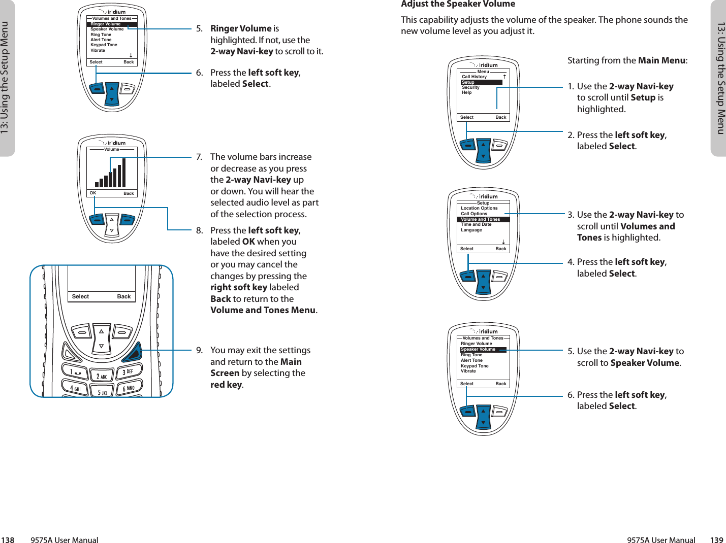 13: Using the Setup Menu13: Using the Setup Menu9575A User Manual        139138         9575A User ManualMenuCall HistorySetupSecurityHelpSelect BackLocation OptionsCall OptionsVolume and TonesTime and DateLanguageSetupSelect BackAdjust the Speaker VolumeThis capability adjusts the volume of the speaker. The phone sounds the new volume level as you adjust it.Starting from the Main Menu:1. Use the 2-way Navi-key to scroll until Setup is highlighted.2.  Press the left soft key, labeled Select.3. Use the 2-way Navi-key to scroll until Volumes and Tones is highlighted.4.  Press the left soft key, labeled Select.5. Use the 2-way Navi-key to scroll to Speaker Volume.6.  Press the left soft key, labeled Select.Ringer VolumeSpeaker VolumeRing ToneAlert ToneKeypad ToneVibrateVolumes and TonesSelect Back5.  Ringer Volume is highlighted. If not, use the 2-way Navi-key to scroll to it.6.  Press the left soft key, labeled Select.7.  The volume bars increase or decrease as you press the 2-way Navi-key up or down. You will hear the selected audio level as part of the selection process.8.  Press the left soft key, labeled OK when you  have the desired setting  or you may cancel the changes by pressing the right soft key labeled  Back to return to the Volume and Tones Menu.9.   You may exit the settings and return to the Main Screen by selecting the  red key.Select BackMessage DeletedMessageRinger VolumeSpeaker VolumeRing ToneAlert ToneKeypad ToneVibrateVolumes and TonesSelect BackOK BackVolume