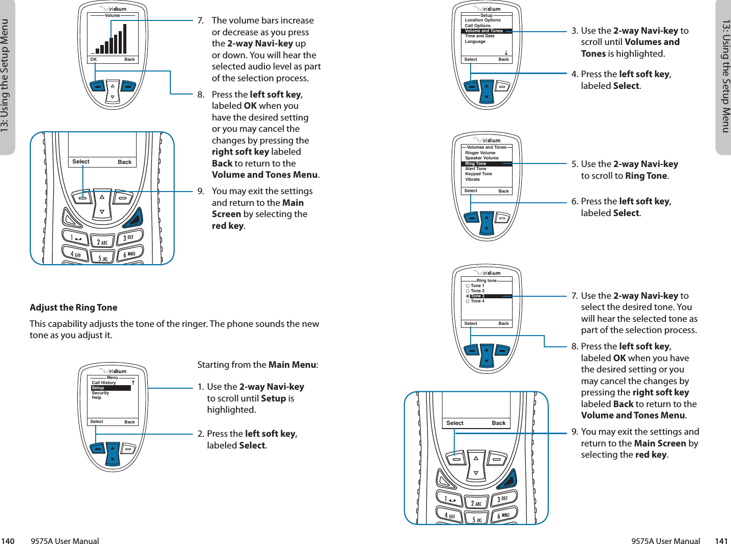 13: Using the Setup Menu13: Using the Setup Menu9575A User Manual        141140         9575A User Manual3. Use the 2-way Navi-key to scroll until Volumes and Tones is highlighted.4.  Press the left soft key, labeled Select.5. Use the 2-way Navi-key  to scroll to Ring Tone.6.  Press the left soft key, labeled Select.7.  Use the 2-way Navi-key to select the desired tone. You will hear the selected tone as part of the selection process.8.  Press the left soft key, labeled OK when you have the desired setting or you may cancel the changes by pressing the right soft key labeled Back to return to the Volume and Tones Menu.9. You may exit the settings and return to the Main Screen by selecting the red key.Location OptionsCall OptionsVolume and TonesTime and DateLanguageSetupSelect BackSelect BackRinger VolumeSpeaker VolumeRing ToneAlert ToneKeypad ToneVibrateVolumes and TonesSelect BackMessage DeletedMessageSelect BackTone 1Tone 2Tone 3Tone 4Ring tone7.  The volume bars increase or decrease as you press the 2-way Navi-key up or down. You will hear the selected audio level as part of the selection process.8.  Press the left soft key, labeled OK when you  have the desired setting  or you may cancel the changes by pressing the right soft key labeled  Back to return to the Volume and Tones Menu.9.  You may exit the settings and return to the Main Screen by selecting the  red key.Select BackMessage DeletedMessageOK BackVolumeMenuCall HistorySetupSecurityHelpSelect BackAdjust the Ring ToneThis capability adjusts the tone of the ringer. The phone sounds the new tone as you adjust it.Starting from the Main Menu:1. Use the 2-way Navi-key to scroll until Setup is highlighted.2.  Press the left soft key, labeled Select.