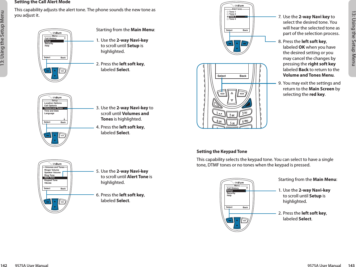 13: Using the Setup Menu13: Using the Setup Menu9575A User Manual        143142         9575A User ManualMenuCall HistorySetupSecurityHelpSelect Back7.  Use the 2-way Navi key to select the desired tone. You will hear the selected tone as part of the selection process.8. Press the left soft key, labeled OK when you have the desired setting or you may cancel the changes by pressing the right soft key labeled Back to return to the Volume and Tones Menu.9. You may exit the settings and return to the Main Screen by selecting the red key.Select BackMessage DeletedMessageSelect BackTone 1Tone 2Tone 3Tone 4Alert toneSetting the Keypad ToneThis capability selects the keypad tone. You can select to have a single tone, DTMF tones or no tones when the keypad is pressed.Starting from the Main Menu:1. Use the 2-way Navi-key to scroll until Setup is highlighted.2.  Press the left soft key, labeled Select.MenuCall HistorySetupSecurityHelpSelect BackLocation OptionsCall OptionsVolume and TonesTime and DateLanguageSetupSelect BackSetting the Call Alert ModeThis capability adjusts the alert tone. The phone sounds the new tone as you adjust it.Starting from the Main Menu:1. Use the 2-way Navi-key to scroll until Setup is highlighted.2.  Press the left soft key, labeled Select.3. Use the 2-way Navi-key to scroll until Volumes and Tones is highlighted.4.  Press the left soft key, labeled Select.5. Use the 2-way Navi-key to scroll until Alert Tone is highlighted.6.  Press the left soft key, labeled Select.Select BackRinger VolumeSpeaker VolumeRing ToneAlert ToneKeypad ToneVibrateVolumes and Tones