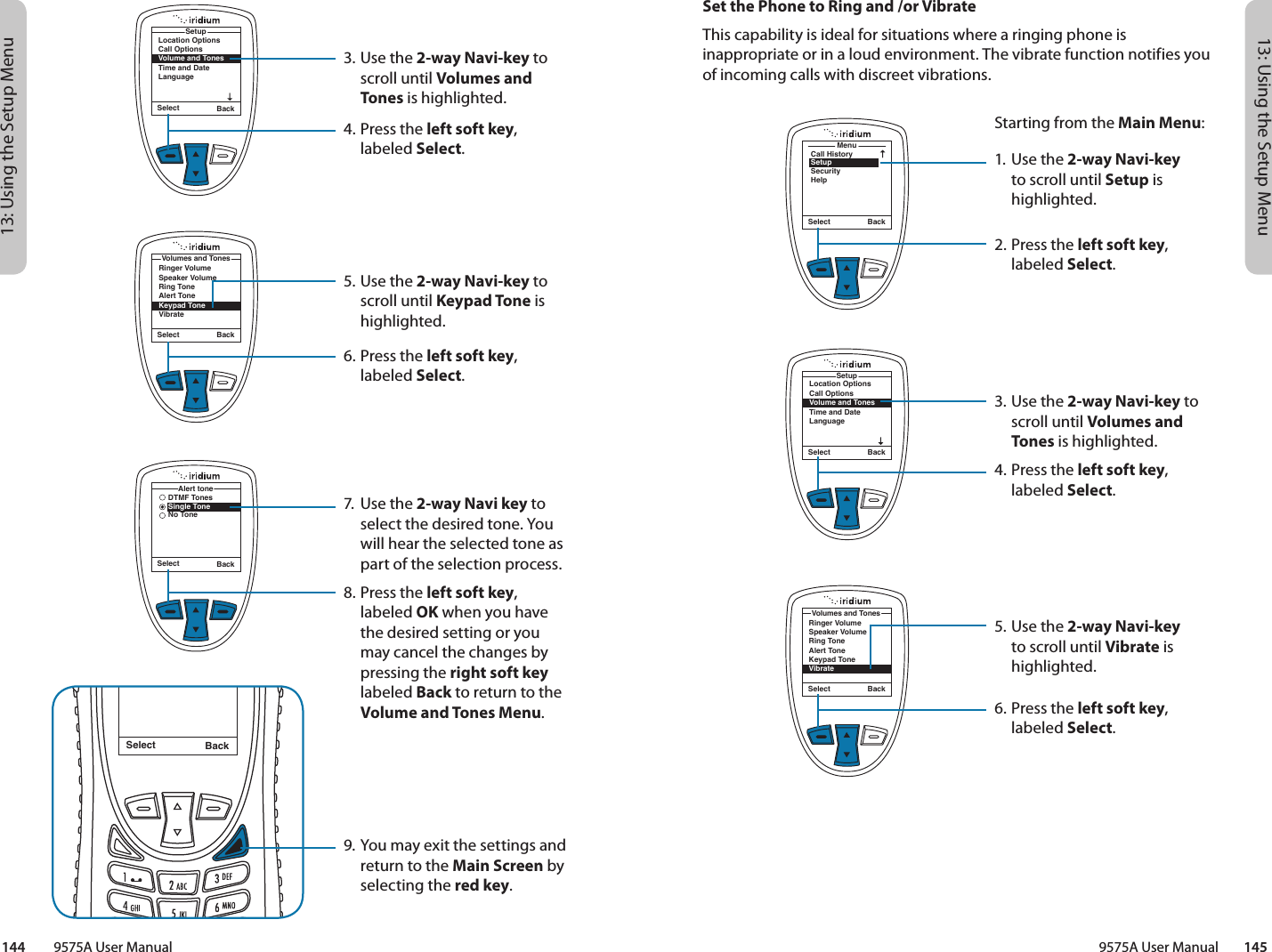 13: Using the Setup Menu13: Using the Setup Menu9575A User Manual        145144         9575A User ManualMenuCall HistorySetupSecurityHelpSelect BackLocation OptionsCall OptionsVolume and TonesTime and DateLanguageSetupSelect BackSet the Phone to Ring and /or VibrateThis capability is ideal for situations where a ringing phone is inappropriate or in a loud environment. The vibrate function notifies you of incoming calls with discreet vibrations.Starting from the Main Menu:1. Use the 2-way Navi-key to scroll until Setup is highlighted.2.  Press the left soft key, labeled Select.3. Use the 2-way Navi-key to scroll until Volumes and Tones is highlighted.4.  Press the left soft key, labeled Select.5. Use the 2-way Navi-key to scroll until Vibrate is highlighted.6.  Press the left soft key, labeled Select.Select BackRinger VolumeSpeaker VolumeRing ToneAlert ToneKeypad ToneVibrateVolumes and Tones3. Use the 2-way Navi-key to scroll until Volumes and Tones is highlighted.4.  Press the left soft key, labeled Select.5. Use the 2-way Navi-key to scroll until Keypad Tone is highlighted.6.  Press the left soft key, labeled Select.7.  Use the 2-way Navi key to select the desired tone. You will hear the selected tone as part of the selection process.8.  Press the left soft key, labeled OK when you have the desired setting or you may cancel the changes by pressing the right soft key labeled Back to return to the Volume and Tones Menu.9. You may exit the settings and return to the Main Screen by selecting the red key.Select BackMessage DeletedMessageRinger VolumeSpeaker VolumeRing ToneAlert ToneKeypad ToneVibrateVolumes and TonesSelect BackLocation OptionsCall OptionsVolume and TonesTime and DateLanguageSetupSelect BackSelect BackDTMF TonesSingle ToneNo ToneAlert tone