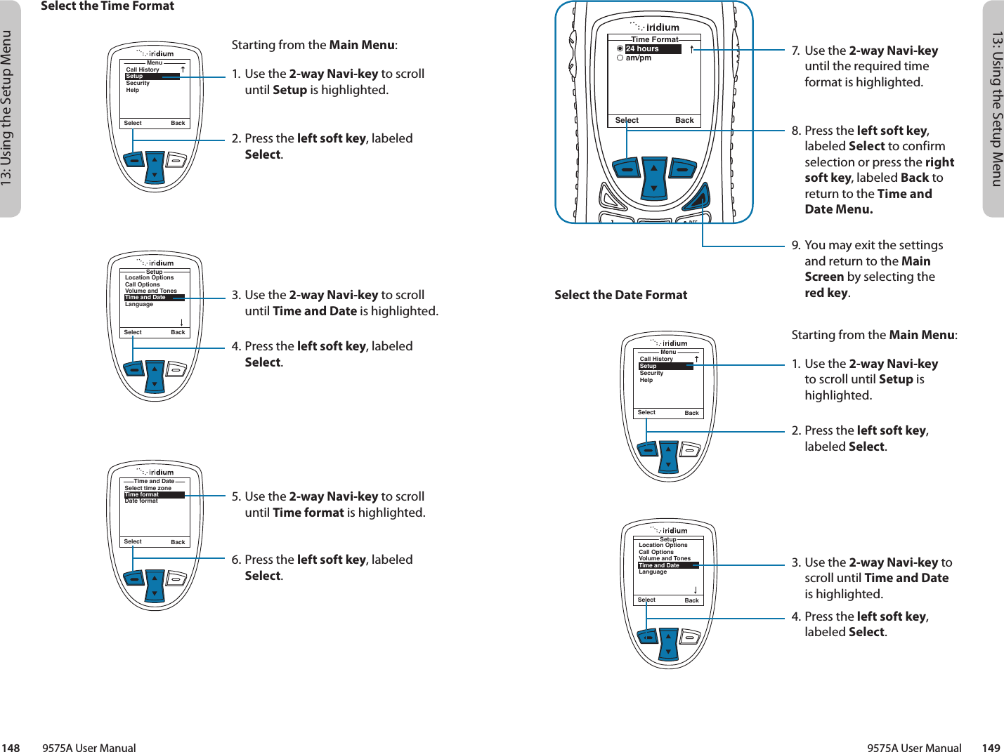 13: Using the Setup Menu13: Using the Setup Menu9575A User Manual        149148         9575A User Manual24 hoursam/pmTime FormatSelect Back7.  Use the 2-way Navi-key until the required time format is highlighted.8.  Press the left soft key, labeled Select to confirm selection or press the right soft key, labeled Back to return to the Time and Date Menu.9. You may exit the settings and return to the Main Screen by selecting the  red key.Select the Date FormatMenuCall HistorySetupSecurityHelpSelect BackStarting from the Main Menu:1. Use the 2-way Navi-key to scroll until Setup is highlighted.2.  Press the left soft key, labeled Select.3. Use the 2-way Navi-key to scroll until Time and Date  is highlighted.4.  Press the left soft key, labeled Select.Select BackLocation OptionsCall OptionsVolume and TonesTime and DateLanguageSetupSelect the Time FormatMenuCall HistorySetupSecurityHelpSelect BackStarting from the Main Menu:1. Use the 2-way Navi-key to scroll until Setup is highlighted.2.  Press the left soft key, labeled Select.3. Use the 2-way Navi-key to scroll until Time and Date is highlighted.4.  Press the left soft key, labeled Select.5. Use the 2-way Navi-key to scroll until Time format is highlighted.6.  Press the left soft key, labeled Select.Select BackLocation OptionsCall OptionsVolume and TonesTime and DateLanguageSetupSelect BackSelect time zoneTime formatDate formatTime and Date