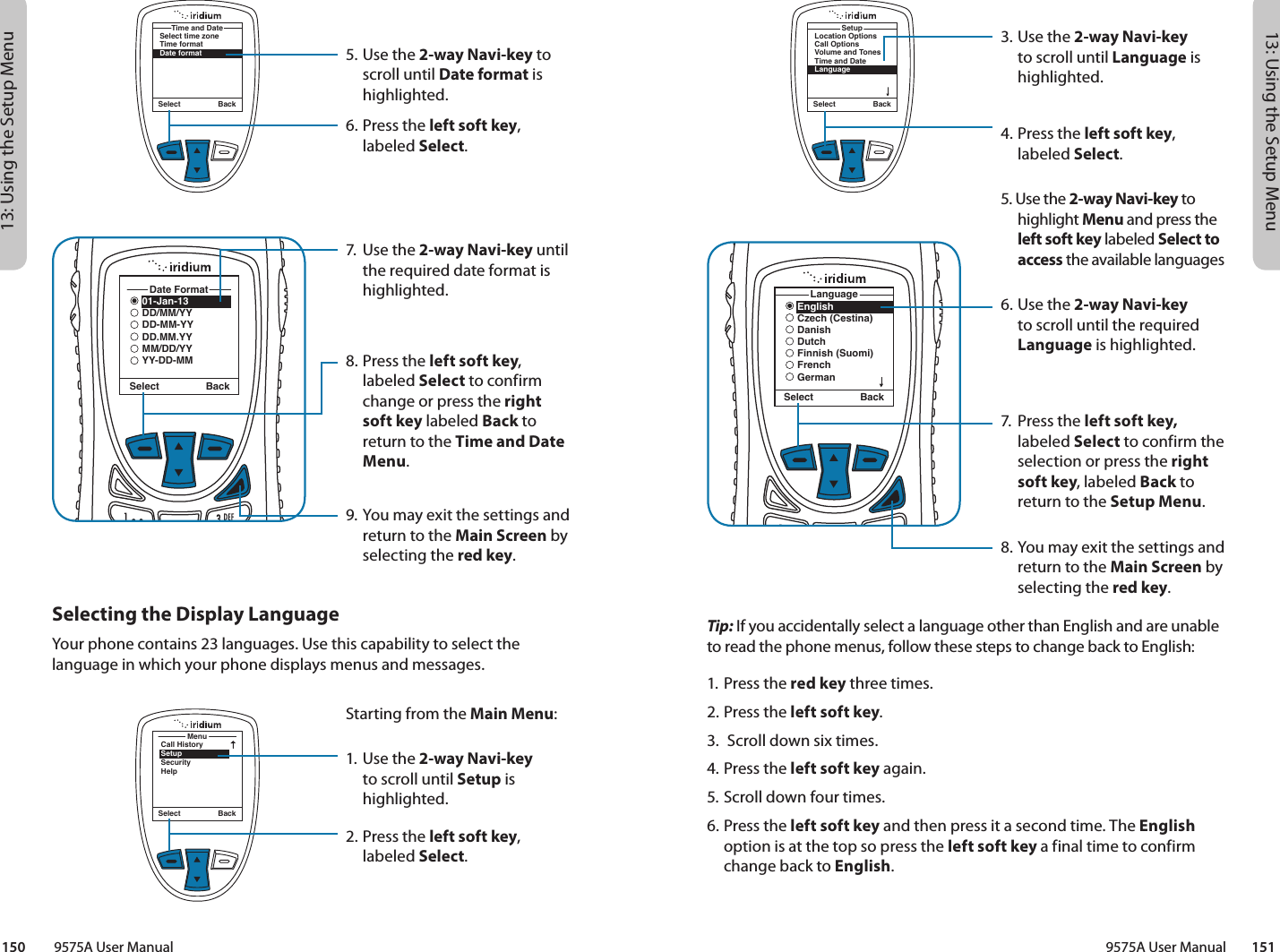 13: Using the Setup Menu13: Using the Setup Menu9575A User Manual        151150         9575A User Manual3. Use the 2-way Navi-key to scroll until Language is highlighted.4.  Press the left soft key, labeled Select.5. Use the 2-way Navi-key to highlight Menu and press the left soft key labeled Select to access the available languages 6. Use the 2-way Navi-key to scroll until the required Language is highlighted.7.  Press the left soft key, labeled Select to confirm the selection or press the right soft key, labeled Back to return to the Setup Menu.8. You may exit the settings and return to the Main Screen by selecting the red key.Select BackLocation OptionsCall OptionsVolume and TonesTime and DateLanguageSetupEnglishCzech (Cestina)DanishDutchFinnish (Suomi)FrenchGermanLanguageSelect BackTip: If you accidentally select a language other than English and are unable to read the phone menus, follow these steps to change back to English:1.  Press the red key three times.2.  Press the left soft key.3.  Scroll down six times.4.  Press the left soft key again.5.  Scroll down four times.6. Press the left soft key and then press it a second time. The English option is at the top so press the left soft key a final time to confirm change back to English.5. Use the 2-way Navi-key to scroll until Date format is highlighted.6.  Press the left soft key, labeled Select.7.  Use the 2-way Navi-key until the required date format is highlighted.8.  Press the left soft key, labeled Select to confirm change or press the right soft key labeled Back to return to the Time and Date Menu.9. You may exit the settings and return to the Main Screen by selecting the red key.Select BackSelect time zoneTime formatDate formatTime and DateSelect Back01-Jan-13DD/MM/YYDD-MM-YYDD.MM.YYMM/DD/YYYY-DD-MMDate FormatSelecting the Display LanguageYour phone contains 23 languages. Use this capability to select the language in which your phone displays menus and messages.MenuCall HistorySetupSecurityHelpSelect BackStarting from the Main Menu:1. Use the 2-way Navi-key to scroll until Setup is highlighted.2.  Press the left soft key, labeled Select.