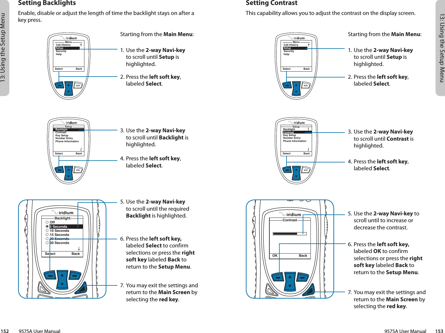 13: Using the Setup Menu13: Using the Setup Menu9575A User Manual        153152         9575A User ManualSetting ContrastThis capability allows you to adjust the contrast on the display screen.MenuCall HistorySetupSecurityHelpSelect BackStarting from the Main Menu:1. Use the 2-way Navi-key to scroll until Setup is highlighted.2.  Press the left soft key, labeled Select.3. Use the 2-way Navi-key to scroll until Contrast is highlighted.4.  Press the left soft key, labeled Select.5. Use the 2-way Navi-key to scroll until to increase or decrease the contrast.6.  Press the left soft key, labeled OK to confirm selections or press the right soft key labeled Back to return to the Setup Menu.7.  You may exit the settings and return to the Main Screen by selecting the red key.BacklightContrastKey SetupNumber EntryPhone InformationSetupSelect BackContrastOK BackSetting BacklightsEnable, disable or adjust the length of time the backlight stays on after a key press.MenuCall HistorySetupSecurityHelpSelect BackStarting from the Main Menu:1. Use the 2-way Navi-key to scroll until Setup is highlighted.2.  Press the left soft key, labeled Select.3. Use the 2-way Navi-key to scroll until Backlight is highlighted.4.  Press the left soft key, labeled Select.5. Use the 2-way Navi-key to scroll until the required Backlight is highlighted.6.  Press the left soft key, labeled Select to confirm selections or press the right soft key labeled Back to return to the Setup Menu.7.  You may exit the settings and return to the Main Screen by selecting the red key.Select BackBacklightContrastKey SetupNumber EntryPhone InformationSetupOff5 Seconds10 Seconds15 Seconds20 Seconds30 SecondsBacklightSelect Back