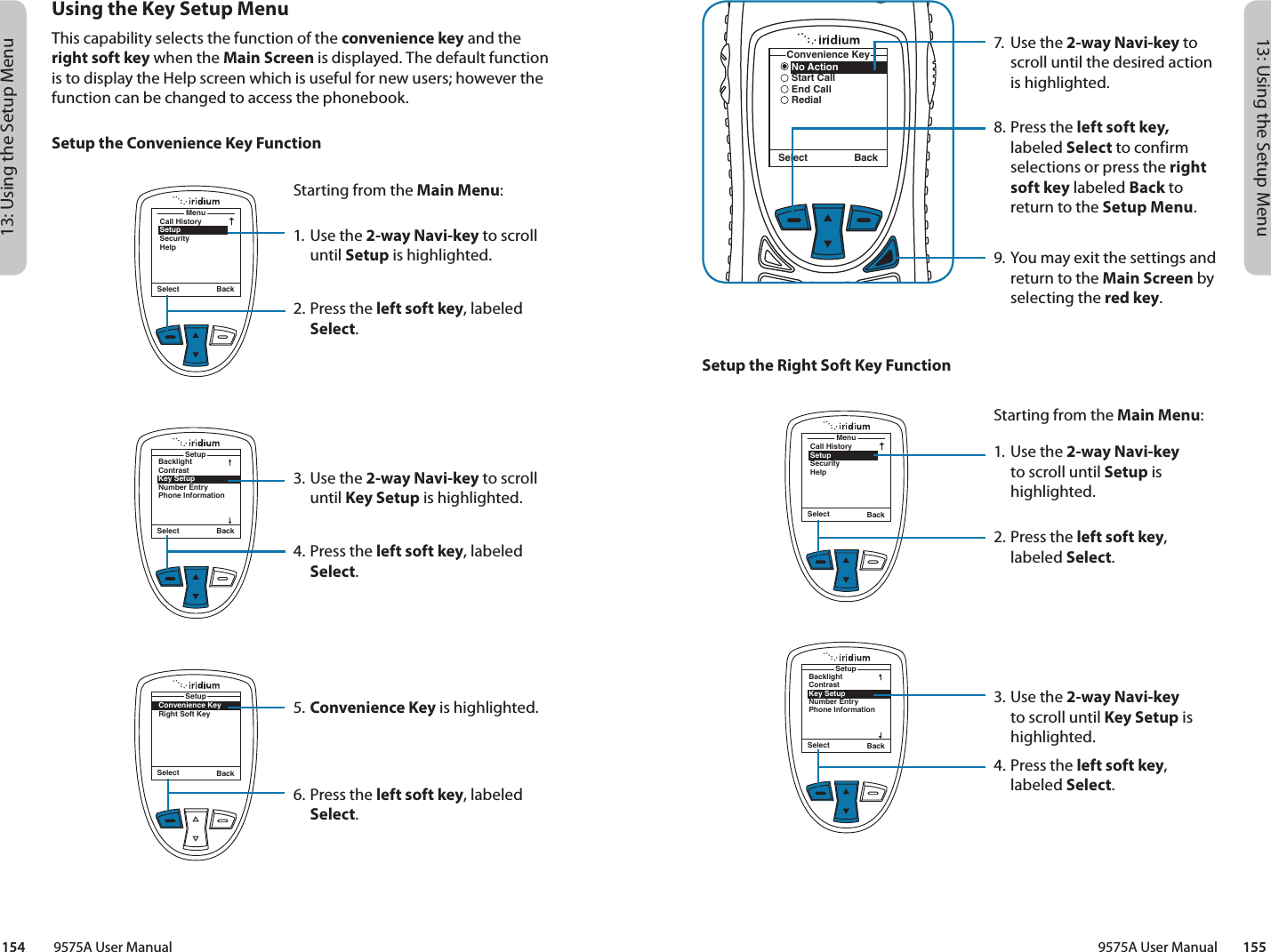 13: Using the Setup Menu13: Using the Setup Menu9575A User Manual        155154         9575A User Manual7.  Use the 2-way Navi-key to scroll until the desired action is highlighted.8.  Press the left soft key, labeled Select to confirm selections or press the right soft key labeled Back to return to the Setup Menu.9. You may exit the settings and return to the Main Screen by selecting the red key.   No ActionStart CallEnd CallRedialConvenience KeySelect BackSetup the Right Soft Key FunctionMenuCall HistorySetupSecurityHelpSelect BackStarting from the Main Menu:1. Use the 2-way Navi-key to scroll until Setup is highlighted.2.  Press the left soft key, labeled Select.3. Use the 2-way Navi-key to scroll until Key Setup is highlighted.4.  Press the left soft key, labeled Select.Select BackBacklightContrastKey SetupNumber EntryPhone InformationSetupUsing the Key Setup MenuThis capability selects the function of the convenience key and the right soft key when the Main Screen is displayed. The default function is to display the Help screen which is useful for new users; however the function can be changed to access the phonebook.Setup the Convenience Key FunctionMenuCall HistorySetupSecurityHelpSelect BackStarting from the Main Menu:1. Use the 2-way Navi-key to scroll until Setup is highlighted.2.  Press the left soft key, labeled Select.3. Use the 2-way Navi-key to scroll until Key Setup is highlighted.4.  Press the left soft key, labeled Select.5. Convenience Key is highlighted.6.  Press the left soft key, labeled Select.Select BackBacklightContrastKey SetupNumber EntryPhone InformationSetupConvenience KeyRight Soft KeySetupSelect Back