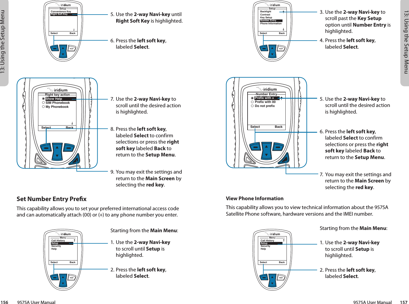 13: Using the Setup Menu13: Using the Setup Menu9575A User Manual        157156         9575A User ManualMenuCall HistorySetupSecurityHelpSelect BackSelect BackSetupBacklightContrastKey SetupNumber EntryPhone InformationNumber EntrySelect BackPrefix with +Prefix with 00Do not prefix3. Use the 2-way Navi-key to scroll past the Key Setup option until Number Entry is highlighted.4.  Press the left soft key, labeled Select.5. Use the 2-way Navi-key to scroll until the desired action is highlighted.6.  Press the left soft key, labeled Select to confirm selections or press the right soft key labeled Back to return to the Setup Menu.7.  You may exit the settings and return to the Main Screen by selecting the red key.View Phone InformationThis capability allows you to view technical information about the 9575A Satellite Phone software, hardware versions and the IMEI number.MenuCall HistorySetupSecurityHelpSelect BackStarting from the Main Menu:1. Use the 2-way Navi-key to scroll until Setup is highlighted.2.  Press the left soft key, labeled Select.Convenience KeyRight Soft KeySetupSelect BackShow HelpSIM PhonebookMy PhonebookRight key actionSelect Back5. Use the 2-way Navi-key until Right Soft Key is highlighted.6.  Press the left soft key, labeled Select.7.  Use the 2-way Navi-key to scroll until the desired action is highlighted.8.  Press the left soft key, labeled Select to confirm selections or press the right soft key labeled Back to return to the Setup Menu.9. You may exit the settings and return to the Main Screen by selecting the red key.Set Number Entry PrexThis capability allows you to set your preferred international access code and can automatically attach (00) or (+) to any phone number you enter.Starting from the Main Menu:1. Use the 2-way Navi-key to scroll until Setup is highlighted.2.  Press the left soft key, labeled Select.