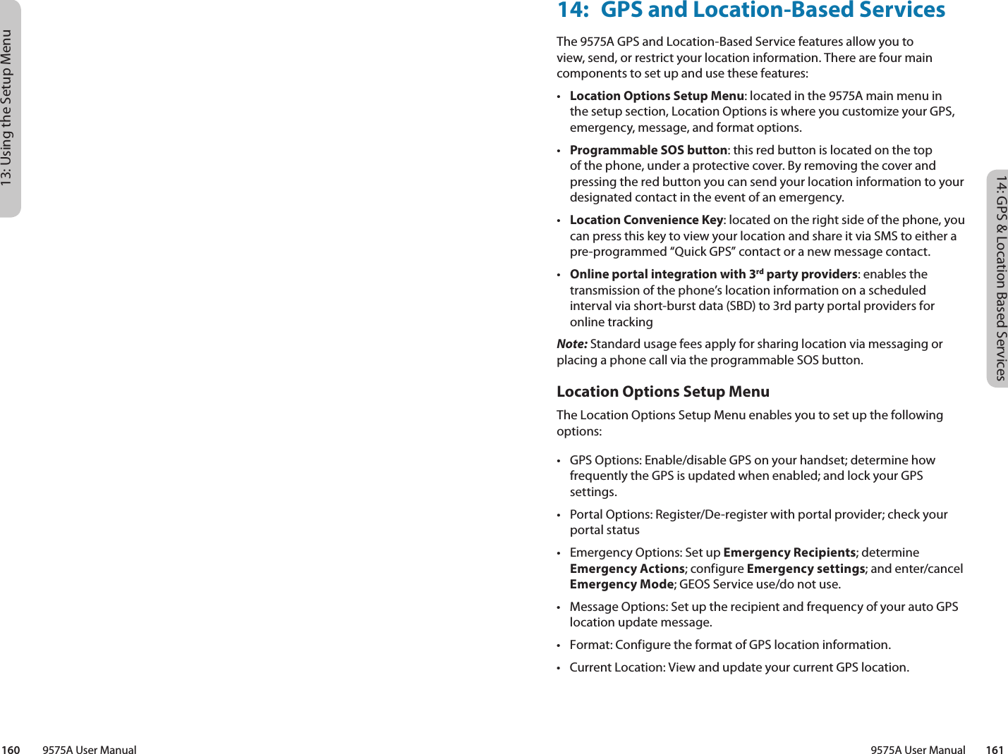 14: GPS &amp; Location Based Services9575A User Manual        16113: Using the Setup Menu160         9575A User Manual14:  GPS and Location-Based ServicesThe 9575A GPS and Location-Based Service features allow you to view, send, or restrict your location information. There are four main components to set up and use these features:•  Location Options Setup Menu: located in the 9575A main menu in the setup section, Location Options is where you customize your GPS, emergency, message, and format options. •  Programmable SOS button: this red button is located on the top of the phone, under a protective cover. By removing the cover and pressing the red button you can send your location information to your designated contact in the event of an emergency. •  Location Convenience Key: located on the right side of the phone, you can press this key to view your location and share it via SMS to either a pre-programmed “Quick GPS” contact or a new message contact. •  Online portal integration with 3rd party providers: enables the transmission of the phone’s location information on a scheduled interval via short-burst data (SBD) to 3rd party portal providers for online trackingNote: Standard usage fees apply for sharing location via messaging or placing a phone call via the programmable SOS button.Location Options Setup Menu The Location Options Setup Menu enables you to set up the following options:•  GPS Options: Enable/disable GPS on your handset; determine how frequently the GPS is updated when enabled; and lock your GPS settings.•  Portal Options: Register/De-register with portal provider; check your portal status•  Emergency Options: Set up Emergency Recipients; determine Emergency Actions; configure Emergency settings; and enter/cancel Emergency Mode; GEOS Service use/do not use.•  Message Options: Set up the recipient and frequency of your auto GPS location update message.•  Format: Configure the format of GPS location information.•  Current Location: View and update your current GPS location.