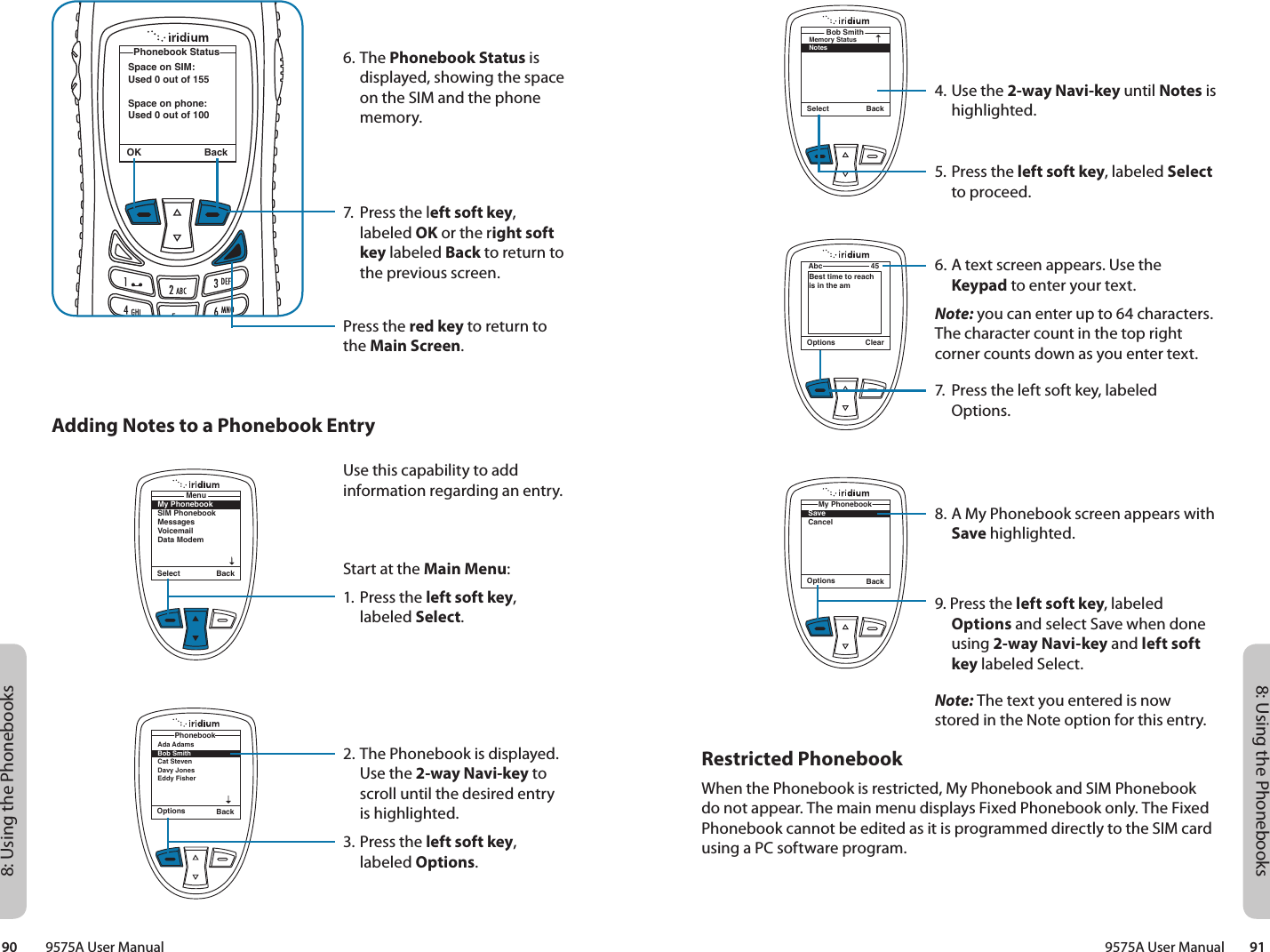 8: Using the Phonebooks8: Using the Phonebooks9575A User Manual        9190         9575A User ManualSelect BackBob SmithMemory StatusNotesOptions ClearAbc 45Best time to reach is in the amOptions BackMy PhonebookSaveCancel4. Use the 2-way Navi-key until Notes is highlighted.5. Press the left soft key, labeled Select to proceed.6. A text screen appears. Use the Keypad to enter your text.Note: you can enter up to 64 characters. The character count in the top right corner counts down as you enter text.7.  Press the left soft key, labeled Options.8. A My Phonebook screen appears with Save highlighted.9. Press the left soft key, labeled Options and select Save when done using 2-way Navi-key and left soft key labeled Select.Note: The text you entered is now stored in the Note option for this entry.Restricted PhonebookWhen the Phonebook is restricted, My Phonebook and SIM Phonebook do not appear. The main menu displays Fixed Phonebook only. The Fixed Phonebook cannot be edited as it is programmed directly to the SIM card using a PC software program. 6. The Phonebook Status is displayed, showing the space on the SIM and the phone memory.7.  Press the left soft key, labeled OK or the right soft key labeled Back to return to the previous screen.Press the red key to return to the Main Screen.OK BackSpace on SIM:Used 0 out of 155Space on phone:Used 0 out of 100Phonebook StatusAdding Notes to a Phonebook EntryMy PhonebookSIM PhonebookMessagesVoicemailData ModemMenuSelect BackOptions BackAda Adams Bob Smith Cat Steven Davy JonesEddy Fisher PhonebookUse this capability to add information regarding an entry.Start at the Main Menu:1. Press the left soft key, labeled Select.2. The Phonebook is displayed. Use the 2-way Navi-key to scroll until the desired entry is highlighted.3. Press the left soft key, labeled Options.