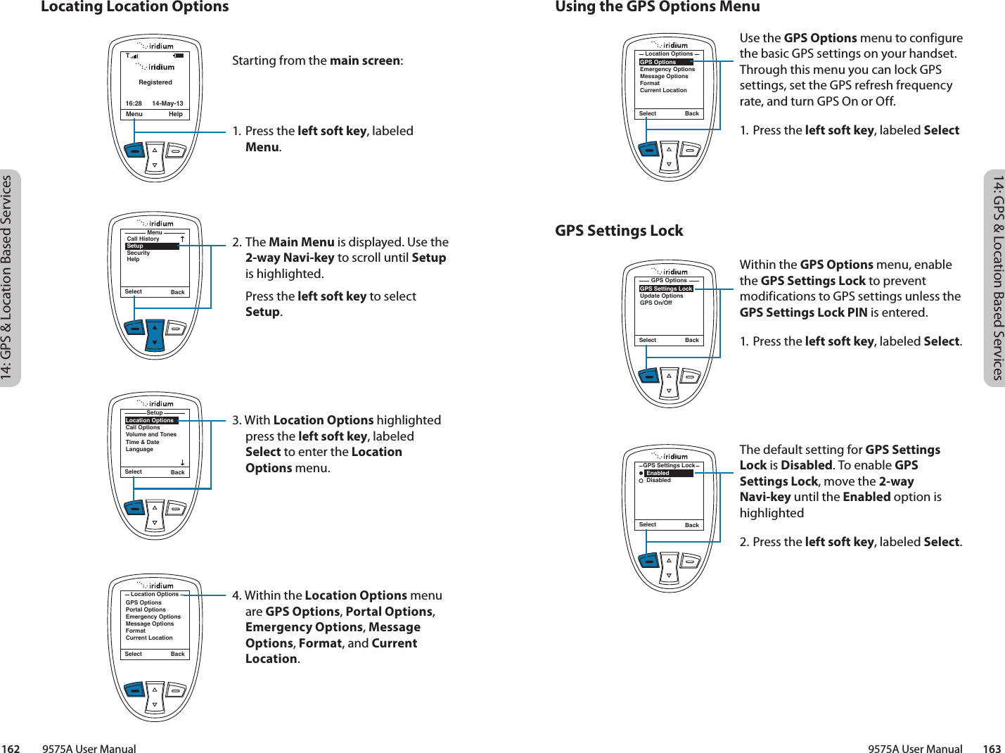 14: GPS &amp; Location Based Services14: GPS &amp; Location Based Services9575A User Manual        163162         9575A User ManualUsing the GPS Options MenuGPS Settings LockLocating Location OptionsSelect BackGPS OptionsEmergency OptionsMessage OptionsFormatCurrent LocationLocation OptionsUse the GPS Options menu to configure the basic GPS settings on your handset. Through this menu you can lock GPS settings, set the GPS refresh frequency rate, and turn GPS On or Off. 1. Press the left soft key, labeled SelectWithin the GPS Options menu, enable the GPS Settings Lock to prevent modifications to GPS settings unless the GPS Settings Lock PIN is entered. 1. Press the left soft key, labeled Select.The default setting for GPS Settings Lock is Disabled. To enable GPS Settings Lock, move the 2-way Navi-key until the Enabled option is highlighted2. Press the left soft key, labeled Select.Select BackGPS Settings LockUpdate OptionsGPS On/OffGPS OptionsSelect Back    Enabled    DisabledGPS Settings LockRegisteredMenu Help16:28 14-May-13TStarting from the main screen:1. Press the left soft key, labeled Menu.2. The Main Menu is displayed. Use the 2-way Navi-key to scroll until Setup is highlighted.   Press the left soft key to select Setup.3. With Location Options highlighted press the left soft key, labeled Select to enter the Location Options menu.4. Within the Location Options menu are GPS Options, Portal Options, Emergency Options, Message Options, Format, and Current Location.MenuCall HistorySetupSecurityHelpSelect BackSelect BackLocation OptionsCall OptionsVolume and TonesTime &amp; DateLanguageSetupSelect BackGPS OptionsPortal OptionsEmergency OptionsMessage OptionsFormatCurrent LocationLocation Options