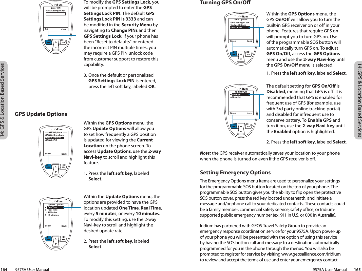 14: GPS &amp; Location Based Services14: GPS &amp; Location Based Services9575A User Manual        165164         9575A User ManualTurning GPS On/ONote: the GPS receiver automatically saves your location to your phone when the phone is turned on even if the GPS receiver is o.Setting Emergency Options The Emergency Options menu items are used to personalize your settings for the programmable SOS button located on the top of your phone. The programmable SOS button gives you the ability to flip open the protective SOS button cover, press the red key located underneath, and initiate a message and/or phone call to your dedicated contacts. These contacts could be a family member, commercial safety service, safety office, or Iridium-supported public emergency number (ex. 911 in U.S. or 000 in Australia). Iridium has partnered with GEOS Travel Safety Group to provide an emergency response coordination service for your 9575A. Upon power-up of your phone you will be presented with the option of using this service by having the SOS button call and message to a destination automatically programmed for you in the phone through the menus. You will also be prompted to register for service by visiting www.geosalliance.com/iridium to review and accept the terms of use and enter your emergency contact GPS Update OptionsWithin the GPS Options menu, the GPS On/O will allow you to turn the built-in GPS receiver on or off in your phone. Features that require GPS on will prompt you to turn GPS on. Use of the programmable SOS button will automatically turn GPS on. To adjust GPS On/O, access the GPS Options menu and use the 2-way Navi-key until the GPS On/O menu is selected. 1. Press the left soft key, labeled Select.The default setting for GPS On/O is Disabled, meaning that GPS is off. It is recommended that GPS is enabled for frequent use of GPS (for example, use with 3rd party online tracking portal) and disabled for infrequent use to conserve battery. To Enable GPS and turn it on, use the 2-way Navi-key until the Enabled option is highlighted. 2. Press the left soft key, labeled Select.Select BackGPS Settings LockUpdate OptionsGPS On/OffGPS OptionsSelect Back   Enabled   DisabledGPS On/OffOK ClearGPS Settings LockEnter PINTo modify the GPS Settings Lock, you will be prompted to enter the GPS Settings Lock PIN. The default GPS Settings Lock PIN is 3333 and can be modified in the Security Menu by navigating to Change PINs and then GPS Settings Lock. If your phone has been “Reset to defaults” or entered the incorrect PIN multiple times, you may require a GPS PIN unlock code from customer support to restore this capability. 3. Once the default or personalized GPS Settings Lock PIN is entered, press the left soft key, labeled OK. Within the GPS Options menu, the GPS Update Options will allow you to set how frequently a GPS position is updated for viewing the Current Location on the phone screen. To access Update Options, use the 2-way Navi-key to scroll and highlight this feature. 1. Press the left soft key, labeled Select.Within the Update Options menu, the options are provided to have the GPS location updated One Time, Real Time, every 5 minutes, or every 10 minutes. To modify this setting, use the 2-way Navi-key to scroll and highlight the desired update rate. 2. Press the left soft key, labeled Select.Select BackGPS Settings LockUpdate OptionsGPS On/OffGPS OptionsSelect Back    One Time    Real Time    5 Minutes    10 minutesUpdate Options