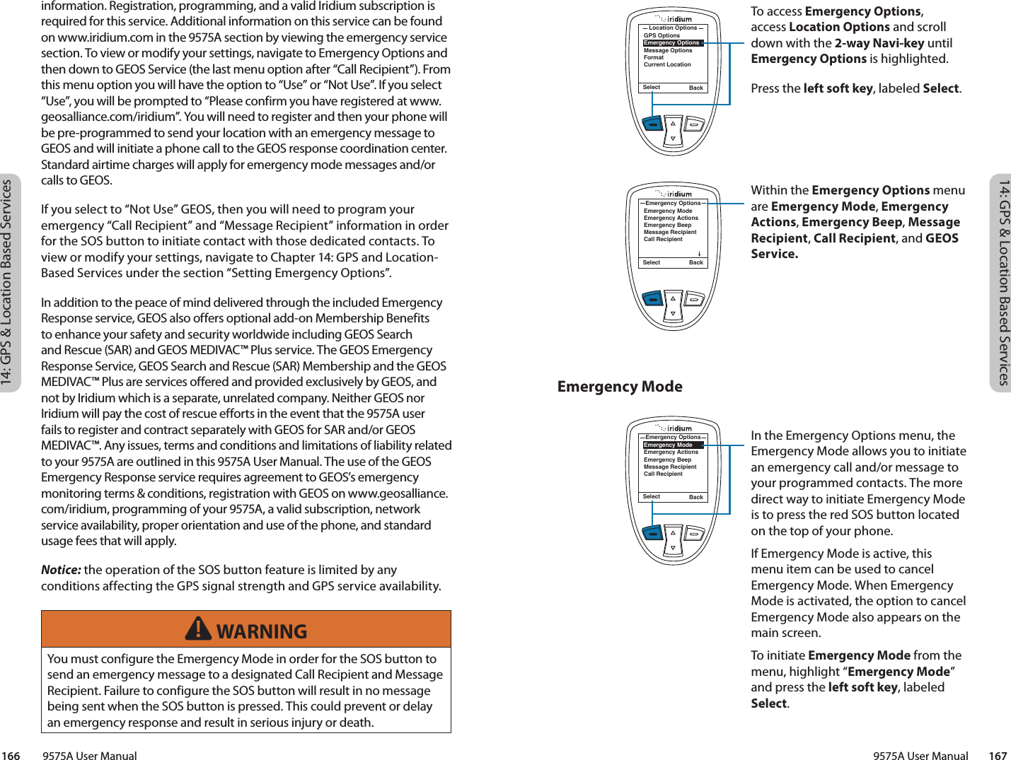 14: GPS &amp; Location Based Services14: GPS &amp; Location Based Services9575A User Manual        167166         9575A User ManualEmergency Modeinformation. Registration, programming, and a valid Iridium subscription is required for this service. Additional information on this service can be found on www.iridium.com in the 9575A section by viewing the emergency service section. To view or modify your settings, navigate to Emergency Options and then down to GEOS Service (the last menu option after “Call Recipient”). From this menu option you will have the option to “Use” or “Not Use”. If you select “Use”, you will be prompted to “Please confirm you have registered at www.geosalliance.com/iridium”. You will need to register and then your phone will be pre-programmed to send your location with an emergency message to GEOS and will initiate a phone call to the GEOS response coordination center. Standard airtime charges will apply for emergency mode messages and/or calls to GEOS. If you select to “Not Use” GEOS, then you will need to program your emergency “Call Recipient” and “Message Recipient” information in order for the SOS button to initiate contact with those dedicated contacts. To view or modify your settings, navigate to Chapter 14: GPS and Location-Based Services under the section “Setting Emergency Options”.In addition to the peace of mind delivered through the included Emergency Response service, GEOS also offers optional add-on Membership Benefits to enhance your safety and security worldwide including GEOS Search and Rescue (SAR) and GEOS MEDIVAC™ Plus service. The GEOS Emergency Response Service, GEOS Search and Rescue (SAR) Membership and the GEOS MEDIVAC™ Plus are services offered and provided exclusively by GEOS, and not by Iridium which is a separate, unrelated company. Neither GEOS nor Iridium will pay the cost of rescue efforts in the event that the 9575A user fails to register and contract separately with GEOS for SAR and/or GEOS MEDIVAC™. Any issues, terms and conditions and limitations of liability related to your 9575A are outlined in this 9575A User Manual. The use of the GEOS Emergency Response service requires agreement to GEOS’s emergency monitoring terms &amp; conditions, registration with GEOS on www.geosalliance.com/iridium, programming of your 9575A, a valid subscription, network service availability, proper orientation and use of the phone, and standard usage fees that will apply.  Notice: the operation of the SOS button feature is limited by any conditions affecting the GPS signal strength and GPS service availability. WARNINGYou must configure the Emergency Mode in order for the SOS button to send an emergency message to a designated Call Recipient and Message Recipient. Failure to configure the SOS button will result in no message being sent when the SOS button is pressed. This could prevent or delay an emergency response and result in serious injury or death.Select BackGPS OptionsEmergency OptionsMessage OptionsFormatCurrent LocationLocation OptionsTo access Emergency Options, access Location Options and scroll down with the 2-way Navi-key until Emergency Options is highlighted. Press the left soft key, labeled Select.Within the Emergency Options menu are Emergency Mode, Emergency Actions, Emergency Beep, Message Recipient, Call Recipient, and GEOS Service. In the Emergency Options menu, the Emergency Mode allows you to initiate an emergency call and/or message to your programmed contacts. The more direct way to initiate Emergency Mode is to press the red SOS button located on the top of your phone. If Emergency Mode is active, this menu item can be used to cancel Emergency Mode. When Emergency Mode is activated, the option to cancel Emergency Mode also appears on the main screen. To initiate Emergency Mode from the menu, highlight “Emergency Mode” and press the left soft key, labeled Select. Select BackEmergency ModeEmergency ActionsEmergency BeepMessage RecipientCall RecipientEmergency OptionsSelect BackEmergency ModeEmergency ActionsEmergency BeepMessage RecipientCall RecipientEmergency Options