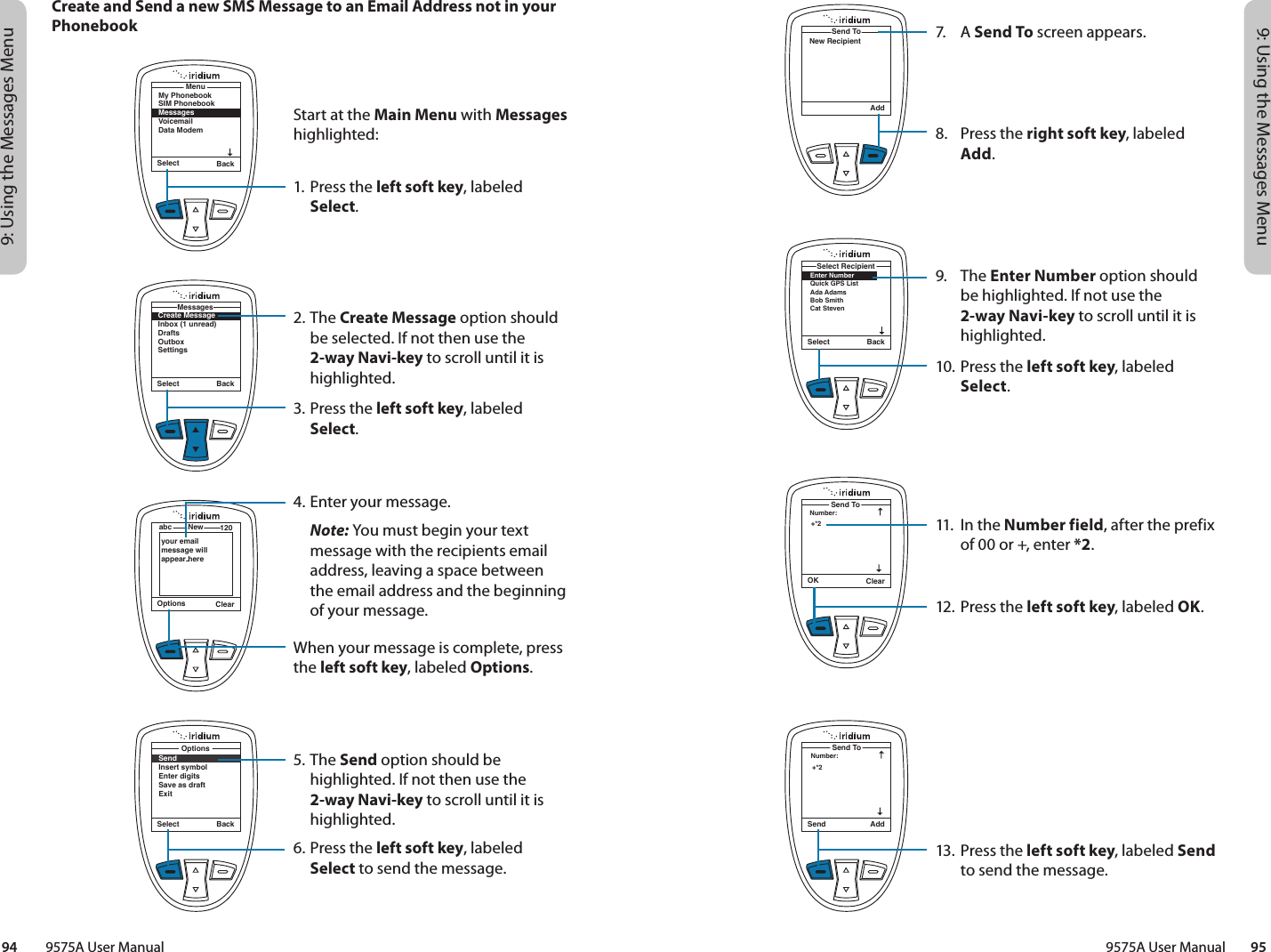 9: Using the Messages Menu9: Using the Messages Menu9575A User Manual        9594         9575A User Manual7. A Send To screen appears.8.  Press the right soft key, labeled Add.9. The Enter Number option should be highlighted. If not use the 2-way Navi-key to scroll until it is highlighted.10. Press the left soft key, labeled Select.11.  In the Number field, after the prefix of 00 or +, enter *2.12. Press the left soft key, labeled OK.13.  Press the left soft key, labeled Send to send the message.AddSend ToNew RecipientSelect BackEnter NumberQuick GPS ListAda AdamsBob Smith Cat StevenSelect RecipientOK ClearNumber:Send To+*2Send AddNumber:Send To+*2Select BackSendInsert symbolEnter digitsSave as draftExitOptionsCreate and Send a new SMS Message to an Email Address not in your PhonebookSelect BackMy PhonebookSIM PhonebookMessagesVoicemailData ModemMenuCreate MessageInbox (1 unread)DraftsOutboxSettingsMessagesSelect BackOptions ClearNewabc 120your email message will appear hereStart at the Main Menu with Messages highlighted:1. Press the left soft key, labeled Select.2. The Create Message option should be selected. If not then use the 2-way Navi-key to scroll until it is highlighted.3. Press the left soft key, labeled Select.4. Enter your message. Note: You must begin your text message with the recipients email address, leaving a space between the email address and the beginning of your message.When your message is complete, press the left soft key, labeled Options.5. The Send option should be highlighted. If not then use the 2-way Navi-key to scroll until it is highlighted.6. Press the left soft key, labeled Select to send the message.