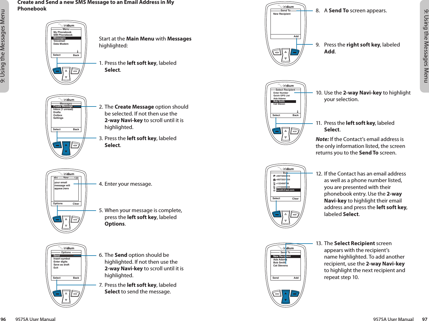 9: Using the Messages Menu9: Using the Messages Menu9575A User Manual        9796         9575A User Manual8. A Send To screen appears.9.  Press the right soft key, labeled Add.10. Use the 2-way Navi-key to highlight your selection.11.  Press the left soft key, labeled Select. Note: If the Contact’s email address is the only information listed, the screen returns you to the Send To screen.12. If the Contact has an email address as well as a phone number listed, you are presented with their phonebook entry. Use the 2-way Navi-key to highlight their email address and press the left soft key, labeled Select.13. The Select Recipient screen appears with the recipient’s  name highlighted. To add another recipient, use the 2-way Navi-key to highlight the next recipient and repeat step 10.AddSend ToNew RecipientSelect BackEnter NumberQuick GPS ListAda AdamsBob Smith Cat StevenSelect RecipientSelect ClearBob@+9373354415+9373321234+123456789+1112223333bsmith@aol.comSend AddSend ToNew RecipientAda AdamsBob SmithCat StevensSelect BackSendInsert symbolEnter digitsSave as draftExitOptionsCreate and Send a new SMS Message to an Email Address in My PhonebookSelect BackMy PhonebookSIM PhonebookMessagesVoicemailData ModemMenuCreate MessageInbox (1 unread)DraftsOutboxSettingsMessagesSelect BackOptions ClearNewabc 120your email message will appear hereStart at the Main Menu with Messages highlighted:1. Press the left soft key, labeled Select.2. The Create Message option should be selected. If not then use the 2-way Navi-key to scroll until it is highlighted.3. Press the left soft key, labeled Select.4. Enter your message.5. When your message is complete, press the left soft key, labeled Options.6. The Send option should be highlighted. If not then use the 2-way Navi-key to scroll until it is highlighted.7.  Press the left soft key, labeled Select to send the message.