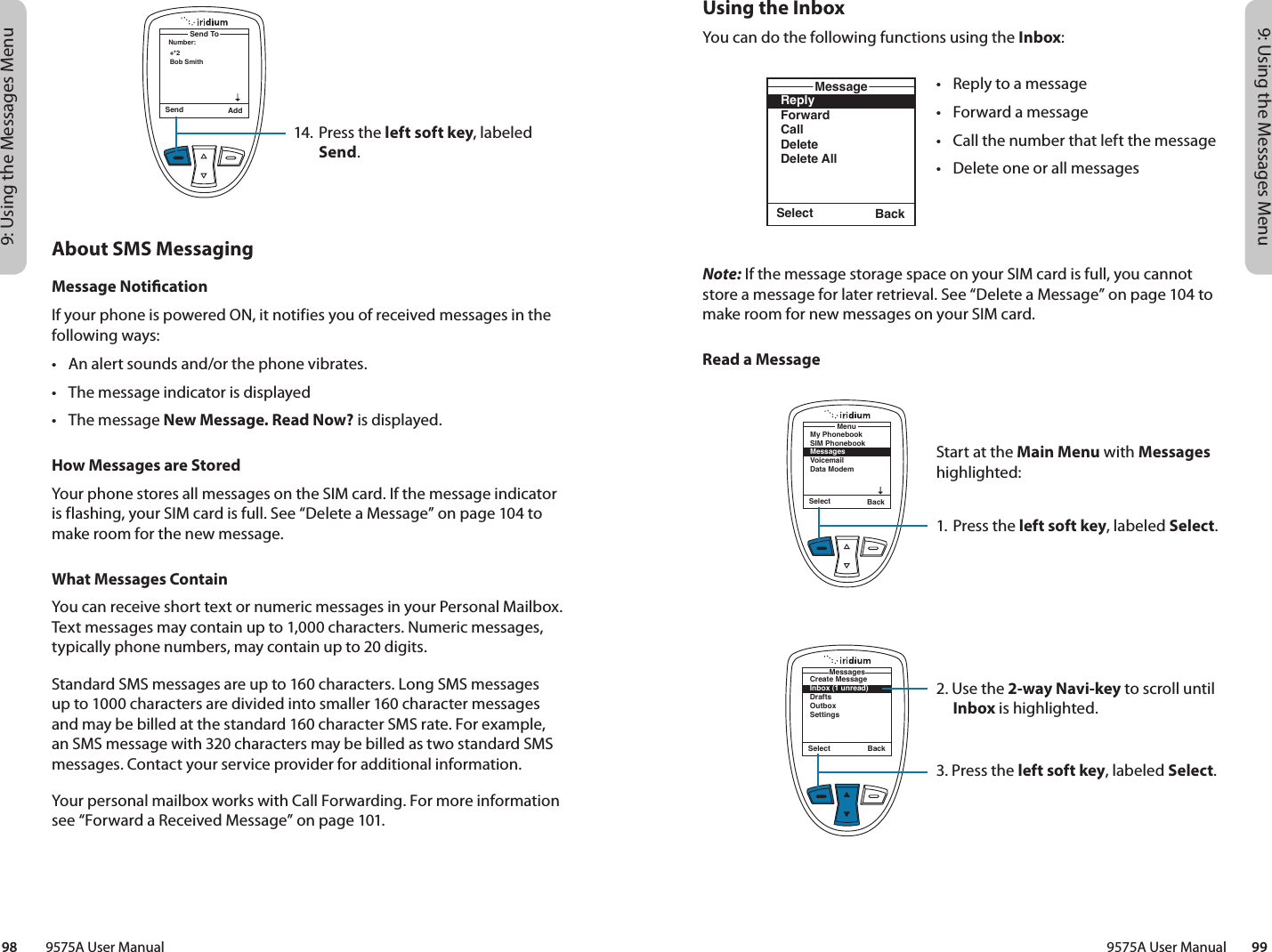 9: Using the Messages Menu9: Using the Messages Menu9575A User Manual        9998         9575A User ManualUsing the InboxYou can do the following functions using the Inbox:Note: If the message storage space on your SIM card is full, you cannot store a message for later retrieval. See “Delete a Message” on page 104 to make room for new messages on your SIM card.Read a MessageSelect BackMy PhonebookSIM PhonebookMessagesVoicemailData ModemMenuSelect BackReplyForwardCallDeleteDelete AllMessageSelect BackCreate MessageInbox (1 unread)DraftsOutboxSettingsMessages•  Reply to a message•  Forward a message•  Call the number that left the message•  Delete one or all messagesStart at the Main Menu with Messages highlighted:1. Press the left soft key, labeled Select.2. Use the 2-way Navi-key to scroll until Inbox is highlighted.3. Press the left soft key, labeled Select.14. Press the left soft key, labeled Send.Send AddNumber:Send To+*2Bob SmithAbout SMS MessagingMessage NoticationIf your phone is powered ON, it notifies you of received messages in the following ways:•  An alert sounds and/or the phone vibrates.•  The message indicator is displayed•  The message New Message. Read Now? is displayed.How Messages are StoredYour phone stores all messages on the SIM card. If the message indicator is flashing, your SIM card is full. See “Delete a Message” on page 104 to make room for the new message.What Messages ContainYou can receive short text or numeric messages in your Personal Mailbox. Text messages may contain up to 1,000 characters. Numeric messages, typically phone numbers, may contain up to 20 digits.Standard SMS messages are up to 160 characters. Long SMS messages up to 1000 characters are divided into smaller 160 character messages and may be billed at the standard 160 character SMS rate. For example, an SMS message with 320 characters may be billed as two standard SMS messages. Contact your service provider for additional information.Your personal mailbox works with Call Forwarding. For more information see “Forward a Received Message” on page 101.