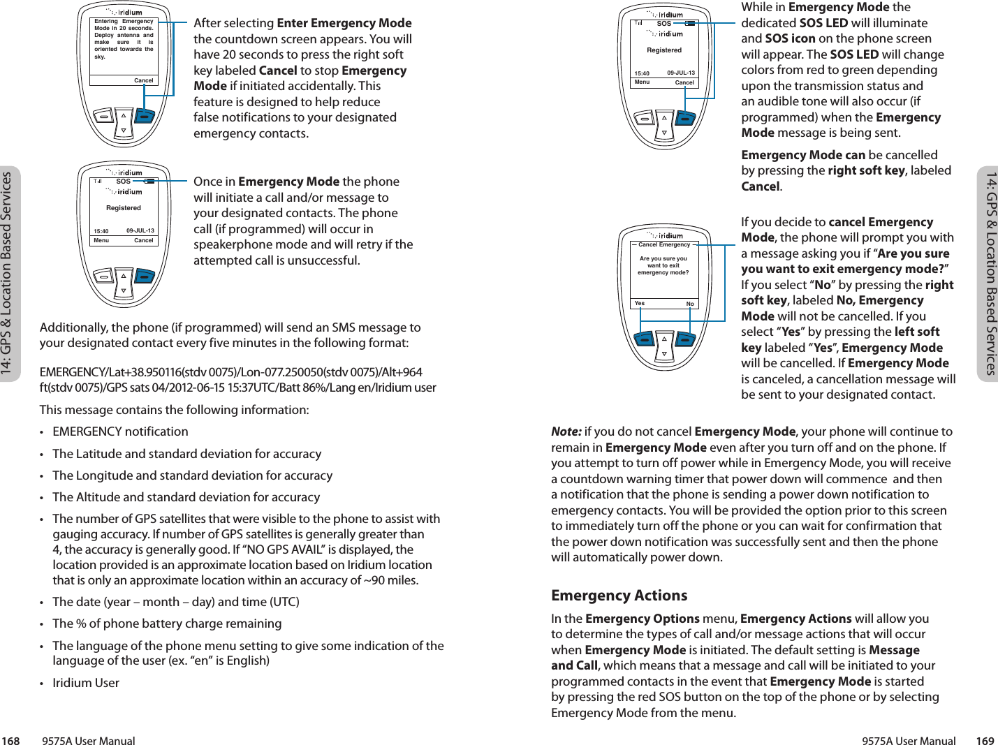 14: GPS &amp; Location Based Services14: GPS &amp; Location Based Services9575A User Manual        169168         9575A User ManualNote: if you do not cancel Emergency Mode, your phone will continue to remain in Emergency Mode even after you turn off and on the phone. If you attempt to turn off power while in Emergency Mode, you will receive a countdown warning timer that power down will commence  and then a notification that the phone is sending a power down notification to emergency contacts. You will be provided the option prior to this screen to immediately turn off the phone or you can wait for confirmation that the power down notification was successfully sent and then the phone will automatically power down. Emergency ActionsIn the Emergency Options menu, Emergency Actions will allow you to determine the types of call and/or message actions that will occur when Emergency Mode is initiated. The default setting is Message and Call, which means that a message and call will be initiated to your programmed contacts in the event that Emergency Mode is started by pressing the red SOS button on the top of the phone or by selecting Emergency Mode from the menu. Additionally, the phone (if programmed) will send an SMS message to your designated contact every five minutes in the following format:EMERGENCY/Lat+38.950116(stdv 0075)/Lon-077.250050(stdv 0075)/Alt+964 ft(stdv 0075)/GPS sats 04/2012-06-15 15:37UTC/Batt 86%/Lang en/Iridium userThis message contains the following information:•  EMERGENCY notification•  The Latitude and standard deviation for accuracy•  The Longitude and standard deviation for accuracy•  The Altitude and standard deviation for accuracy•  The number of GPS satellites that were visible to the phone to assist with gauging accuracy. If number of GPS satellites is generally greater than 4, the accuracy is generally good. If “NO GPS AVAIL” is displayed, the location provided is an approximate location based on Iridium location that is only an approximate location within an accuracy of ~90 miles. •  The date (year – month – day) and time (UTC)•  The % of phone battery charge remaining•  The language of the phone menu setting to give some indication of the language of the user (ex. “en” is English)•  Iridium UserYes NoAre you sure you want to exit emergency mode?Cancel EmergencyWhile in Emergency Mode the dedicated SOS LED will illuminate and SOS icon on the phone screen will appear. The SOS LED will change colors from red to green depending upon the transmission status and an audible tone will also occur (if programmed) when the Emergency Mode message is being sent. Emergency Mode can be cancelled by pressing the right soft key, labeled Cancel. If you decide to cancel Emergency Mode, the phone will prompt you with a message asking you if “Are you sure you want to exit emergency mode?” If you select “No” by pressing the right soft key, labeled No, Emergency Mode will not be cancelled. If you select “Yes” by pressing the left soft key labeled “Ye s ”, Emergency Mode will be cancelled. If Emergency Mode is canceled, a cancellation message will be sent to your designated contact. Menu Cancel15:40 09-JUL-13TRegisteredSOSYes NoAre you sure you want to exit emergency mode?Cancel EmergencyAfter selecting Enter Emergency Mode the countdown screen appears. You will have 20 seconds to press the right soft key labeled Cancel to stop Emergency Mode if initiated accidentally. This feature is designed to help reduce false notifications to your designated emergency contacts. Once in Emergency Mode the phone will initiate a call and/or message to your designated contacts. The phone call (if programmed) will occur in speakerphone mode and will retry if the attempted call is unsuccessful. CancelEntering Emergency Mode in 20 seconds. Deploy antenna and make sure it is oriented towards the sky.Menu Cancel15:40 09-JUL-13TRegisteredSOS