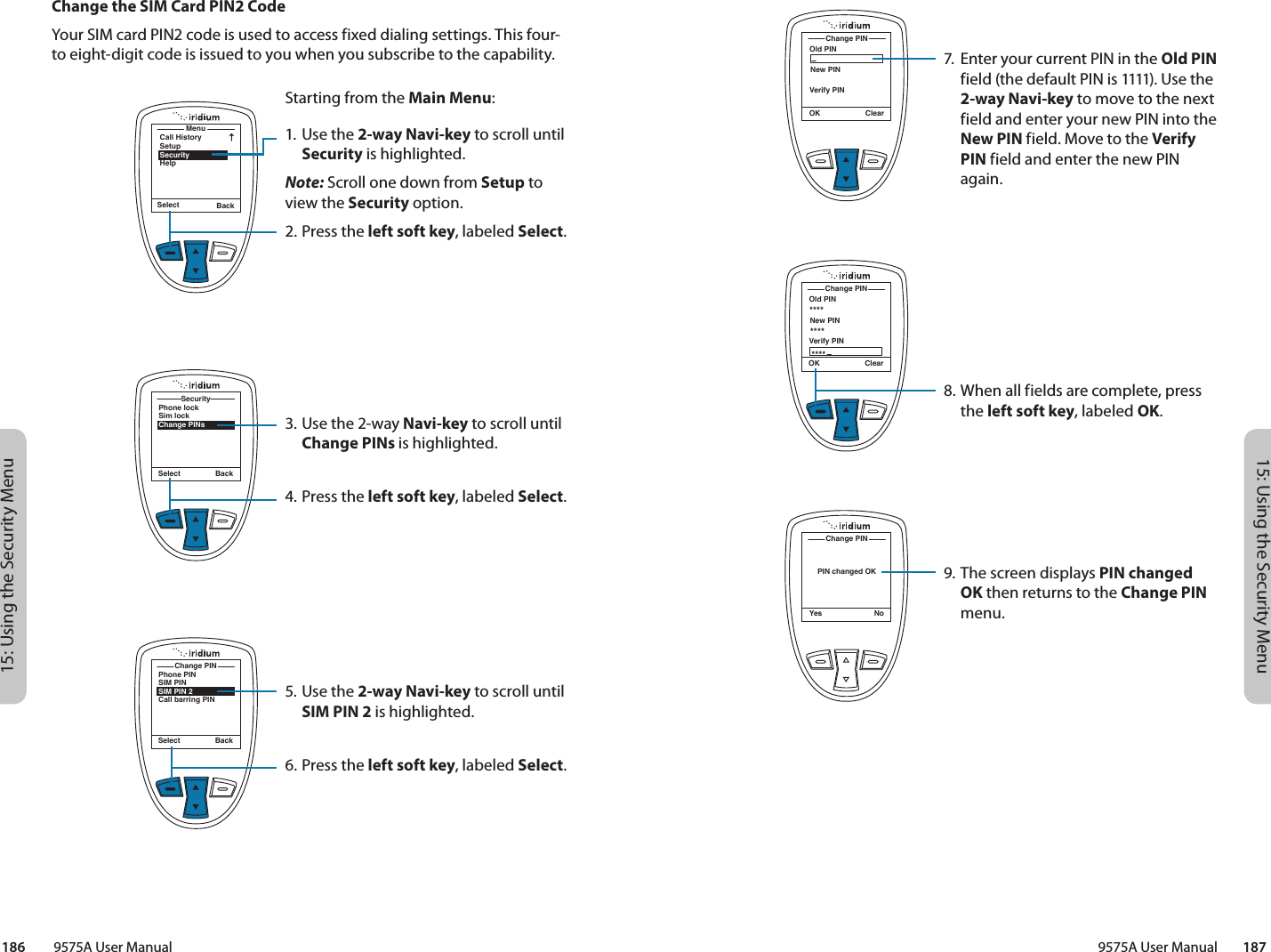 15: Using the Security Menu15: Using the Security Menu9575A User Manual        187186         9575A User ManualOld PINChange PINOK ClearNew PINVerify PINOld PINChange PINOK ClearNew PINVerify PIN************PIN changed OKChange PINYes No7.  Enter your current PIN in the Old PIN field (the default PIN is 1111). Use the 2-way Navi-key to move to the next field and enter your new PIN into the New PIN field. Move to the Verify PIN field and enter the new PIN again.8. When all fields are complete, press the left soft key, labeled OK.9. The screen displays PIN changed OK then returns to the Change PIN menu.Change the SIM Card PIN2 CodeYour SIM card PIN2 code is used to access fixed dialing settings. This four-to eight-digit code is issued to you when you subscribe to the capability.MenuCall HistorySetupSecurityHelpSelect BackStarting from the Main Menu:1. Use the 2-way Navi-key to scroll until Security is highlighted.Note: Scroll one down from Setup to view the Security option.2.  Press the left soft key, labeled Select.3. Use the 2-way Navi-key to scroll until Change PINs is highlighted.4.  Press the left soft key, labeled Select.5. Use the 2-way Navi-key to scroll until SIM PIN 2 is highlighted.6.  Press the left soft key, labeled Select.Phone lockSim lockChange PINsSecuritySelect BackPhone PINSIM PINSIM PIN 2Call barring PINChange PINSelect Back