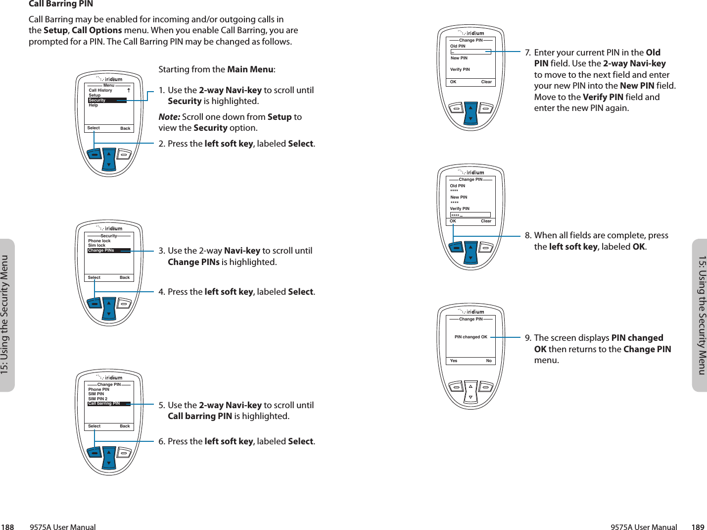 15: Using the Security Menu15: Using the Security Menu9575A User Manual        189188         9575A User ManualCall Barring PINCall Barring may be enabled for incoming and/or outgoing calls in the Setup, Call Options menu. When you enable Call Barring, you are prompted for a PIN. The Call Barring PIN may be changed as follows.MenuCall HistorySetupSecurityHelpSelect BackStarting from the Main Menu:1. Use the 2-way Navi-key to scroll until Security is highlighted.Note: Scroll one down from Setup to view the Security option.2.  Press the left soft key, labeled Select.3. Use the 2-way Navi-key to scroll until Change PINs is highlighted.4.  Press the left soft key, labeled Select.5. Use the 2-way Navi-key to scroll until Call barring PIN is highlighted.6.  Press the left soft key, labeled Select.Phone lockSim lockChange PINsSecuritySelect BackPhone PINSIM PINSIM PIN 2Call barring PINChange PINSelect BackOld PINChange PINOK ClearNew PINVerify PINOld PINChange PINOK ClearNew PINVerify PIN************PIN changed OKChange PINYes No7.  Enter your current PIN in the Old PIN field. Use the 2-way Navi-key to move to the next field and enter your new PIN into the New PIN field. Move to the Verify PIN field and enter the new PIN again.8. When all fields are complete, press the left soft key, labeled OK.9. The screen displays PIN changed OK then returns to the Change PIN menu.