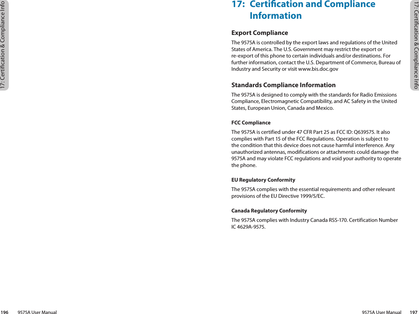 17: Certication &amp; Compliance Info17: Certication &amp; Compliance Info9575A User Manual        197196         9575A User Manual17:  Certication and Compliance InformationExport ComplianceThe 9575A is controlled by the export laws and regulations of the United States of America. The U.S. Government may restrict the export or re-export of this phone to certain individuals and/or destinations. For further information, contact the U.S. Department of Commerce, Bureau of Industry and Security or visit www.bis.doc.gov Standards Compliance InformationThe 9575A is designed to comply with the standards for Radio Emissions Compliance, Electromagnetic Compatibility, and AC Safety in the United States, European Union, Canada and Mexico.FCC ComplianceThe 9575A is certified under 47 CFR Part 25 as FCC ID: Q639575. It also complies with Part 15 of the FCC Regulations. Operation is subject to the condition that this device does not cause harmful interference. Any unauthorized antennas, modifications or attachments could damage the 9575A and may violate FCC regulations and void your authority to operate the phone.EU Regulatory ConformityThe 9575A complies with the essential requirements and other relevant provisions of the EU Directive 1999/5/EC.Canada Regulatory ConformityThe 9575A complies with Industry Canada RSS-170. Certification Number IC 4629A-9575.