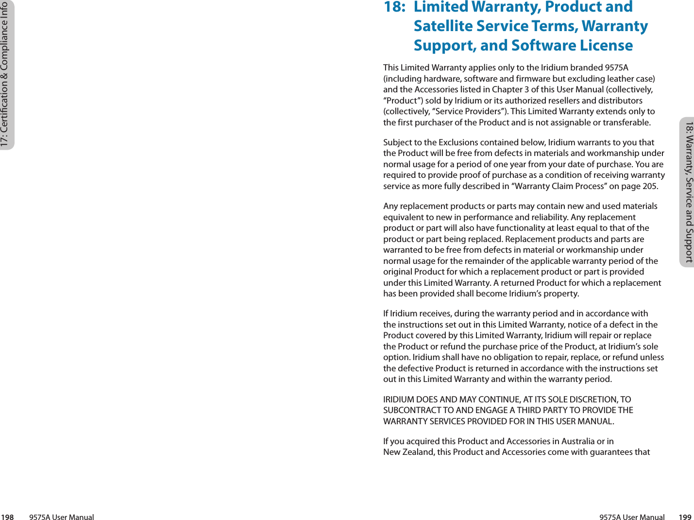 18: Warranty, Service and Support9575A User Manual        19917: Certication &amp; Compliance Info198         9575A User Manual18:  Limited Warranty, Product and Satellite Service Terms, Warranty Support, and Software LicenseThis Limited Warranty applies only to the Iridium branded 9575A (including hardware, software and firmware but excluding leather case) and the Accessories listed in Chapter 3 of this User Manual (collectively, “Product”) sold by Iridium or its authorized resellers and distributors (collectively, “Service Providers”). This Limited Warranty extends only to the first purchaser of the Product and is not assignable or transferable. Subject to the Exclusions contained below, Iridium warrants to you that the Product will be free from defects in materials and workmanship under normal usage for a period of one year from your date of purchase. You are required to provide proof of purchase as a condition of receiving warranty service as more fully described in “Warranty Claim Process” on page 205. Any replacement products or parts may contain new and used materials equivalent to new in performance and reliability. Any replacement product or part will also have functionality at least equal to that of the product or part being replaced. Replacement products and parts are warranted to be free from defects in material or workmanship under normal usage for the remainder of the applicable warranty period of the original Product for which a replacement product or part is provided under this Limited Warranty. A returned Product for which a replacement has been provided shall become Iridium’s property.If Iridium receives, during the warranty period and in accordance with the instructions set out in this Limited Warranty, notice of a defect in the Product covered by this Limited Warranty, Iridium will repair or replace the Product or refund the purchase price of the Product, at Iridium’s sole option. Iridium shall have no obligation to repair, replace, or refund unless the defective Product is returned in accordance with the instructions set out in this Limited Warranty and within the warranty period. IRIDIUM DOES AND MAY CONTINUE, AT ITS SOLE DISCRETION, TO SUBCONTRACT TO AND ENGAGE A THIRD PARTY TO PROVIDE THE WARRANTY SERVICES PROVIDED FOR IN THIS USER MANUAL. If you acquired this Product and Accessories in Australia or in  New Zealand, this Product and Accessories come with guarantees that 