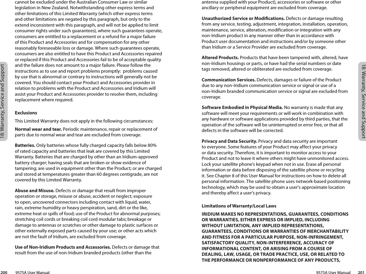 18: Warranty, Service and Support18: Warranty, Service and Support 9575A User Manual        201200         9575A User Manualantenna supplied with your Product), accessories or software or other ancillary or peripheral equipment are excluded from coverage.Unauthorized Service or Modications. Defects or damage resulting from any service, testing, adjustment, integration, installation, operation, maintenance, service, alteration, modification or integration with any non-Iridium product in any manner other than in accordance with Product user documentation and instructions and/or by someone other than Iridium or a Service Provider are excluded from coverage.Altered Products. Products that have been tampered with, altered, have non-Iridium housings or parts, or have had the serial numbers or date tags removed, altered or obliterated are excluded from coverage. Communication Services. Defects, damages or failure of the Product due to any non-Iridium communication service or signal or use of a non-Iridium branded communication service or signal are excluded from coverage.Software Embodied in Physical Media. No warranty is made that any software will meet your requirements or will work in combination with any hardware or software applications provided by third parties, that the operation of the software will be uninterrupted or error free, or that all defects in the software will be corrected. Privacy and Data Security. Privacy and data security are important to everyone. Some features of your Product may affect your privacy or data security. Therefore, it is important to monitor access to your Product and not to leave it where others might have unmonitored access. Lock your satellite phone’s keypad when not in use. Erase all personal information or data before disposing of the satellite phone or recycling it. See Chapter 8 of this User Manual for instructions on how to delete all personal information. The satellite phone uses network-based positioning technology, which may be used to obtain a user’s approximate location and thereby affect a user’s privacy. Limitations of Warranty/Local LawsIRIDIUM MAKES NO REPRESENTATIONS, GUARANTEES, CONDITIONS OR WARRANTIES, EITHER EXPRESS OR IMPLIED, INCLUDING WITHOUT LIMITATION, ANY IMPLIED REPRESENTATIONS, GUARANTEES, CONDITIONS OR WARRANTIES OF MERCHANTABILITY AND FITNESS FOR A PARTICULAR PURPOSE, NON-INFRINGEMENT, SATISFACTORY QUALITY, NON-INTERFERENCE, ACCURACY OF INFORMATIONAL CONTENT, OR ARISING FROM A COURSE OF DEALING, LAW, USAGE, OR TRADE PRACTICE, USE, OR RELATED TO THE PERFORMANCE OR NONPERFORMANCE OF ANY PRODUCTS, cannot be excluded under the Australian Consumer Law or similar legislation in New Zealand. Notwithstanding other express terms and other limitations of this Limited Warranty (which other express terms and other limitations are negated by this paragraph, but only to the extend inconsistent with this paragraph, and will not be applied to limit consumer rights under such guarantees), where such guarantees operate, consumers are entitled to a replacement or a refund for a major failure of this Product and Accessories and for compensation for any other reasonably foreseeable loss or damage. Where such guarantees operate, consumers are also entitled to have this Product and Accessories repaired or replaced if this Product and Accessories fail to be of acceptable quality and the failure does not amount to a major failure. Please follow the instructions as to use and report problems promptly:  problems caused by use that is abnormal or contrary to instructions will generally not be covered. You should contact your Product and Accessories provider in relation to problems with the Product and Accessories and Iridium will assist your Product and Accessories provider to resolve them, including replacement where required. ExclusionsThis Limited Warranty does not apply in the following circumstances:Normal wear and tear. Periodic maintenance, repair or replacement of parts due to normal wear and tear are excluded from coverage.Batteries. Only batteries whose fully charged capacity falls below 80% of rated capacity and batteries that leak are covered by this Limited Warranty. Batteries that are charged by other than an Iridium-approved battery charger; having seals that are broken or show evidence of tampering; are used in equipment other than the Product; or are charged and stored at temperatures greater than 60 degrees centigrade, are not covered by this Limited Warranty.Abuse and Misuse. Defects or damage that result from improper operation or storage, misuse or abuse, accident or neglect; exposure to open, uncovered connectors including contact with liquid, water, rain, extreme humidity or heavy perspiration, sand, dirt or the like, extreme heat or spills of food; use of the Product for abnormal purposes; stretching coil cords or breaking coil cord modular tabs; breakage or damage to antennas or scratches or other damage to plastic surfaces or other externally exposed parts caused by your use; or other acts which are not the fault of Iridium, are excluded from coverage.Use of Non-Iridium Products and Accessories. Defects or damage that result from the use of non-Iridium branded products (other than the 