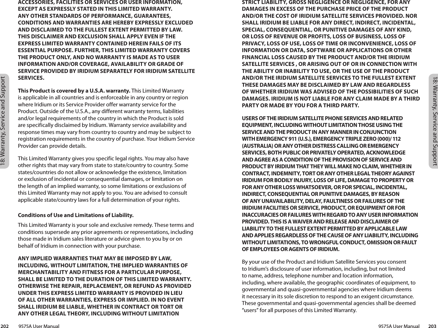 18: Warranty, Service and Support18: Warranty, Service and Support 9575A User Manual        203202         9575A User ManualSTRICT LIABILITY, GROSS NEGLIGENCE OR NEGLIGENCE, FOR ANY DAMAGES IN EXCESS OF THE PURCHASE PRICE OF THE PRODUCT AND/OR THE COST OF IRIDIUM SATELLITE SERVICES PROVIDED. NOR SHALL IRIDIUM BE LIABLE FOR ANY DIRECT, INDIRECT, INCIDENTAL, SPECIAL, CONSEQUENTIAL, OR PUNITIVE DAMAGES OF ANY KIND, OR LOSS OF REVENUE OR PROFITS, LOSS OF BUSINESS, LOSS OF PRIVACY, LOSS OF USE, LOSS OF TIME OR INCONVENIENCE, LOSS OF INFORMATION OR DATA, SOFTWARE OR APPLICATIONS OR OTHER FINANCIAL LOSS CAUSED BY THE PRODUCT AND/OR THE IRIDIUM SATELLITE SERVICES , OR ARISING OUT OF OR IN CONNECTION WITH THE ABILITY OR INABILITY TO USE, OR THE USE OF THE PRODUCT AND/OR THE IRIDIUM SATELLITE SERVICES TO THE FULLEST EXTENT THESE DAMAGES MAY BE DISCLAIMED BY LAW AND REGARDLESS OF WHETHER IRIDIUM WAS ADVISED OF THE POSSIBILITIES OF SUCH DAMAGES. IRIDIUM IS NOT LIABLE FOR ANY CLAIM MADE BY A THIRD PARTY OR MADE BY YOU FOR A THIRD PARTY.USERS OF THE IRIDIUM SATELLITE PHONE SERVICES AND RELATED EQUIPMENT, INCLUDING WITHOUT LIMITATION THOSE USING THE SERVICE AND THE PRODUCT IN ANY MANNER IN CONJUNCTION WITH EMERGENCY 911 (U.S.), EMERGENCY TRIPLE ZERO (000)/ 112 (AUSTRALIA) OR ANY OTHER DISTRESS CALLING OR EMERGENCY SERVICES, BOTH PUBLIC OR PRIVATELY OPERATED, ACKNOWLEDGE AND AGREE AS A CONDITION OF THE PROVISION OF SERVICE AND PRODUCT BY IRIDIUM THAT THEY WILL MAKE NO CLAIM, WHETHER IN CONTRACT, INDEMNITY, TORT OR ANY OTHER LEGAL THEORY AGAINST IRIDIUM FOR BODILY INJURY, LOSS OF LIFE, DAMAGE TO PROPERTY OR FOR ANY OTHER LOSS WHATSOEVER, OR FOR SPECIAL, INCIDENTAL, INDIRECT, CONSEQUENTIAL OR PUNITIVE DAMAGES, BY REASON OF ANY UNAVAILABILITY, DELAY, FAULTINESS OR FAILURES OF THE IRIDIUM FACILITIES OR SERVICE, PRODUCT, OR EQUIPMENT OR FOR INACCURACIES OR FAILURES WITH REGARD TO ANY USER INFORMATION PROVIDED. THIS IS A WAIVER AND RELEASE AND DISCLAIMER OF LIABILITY TO THE FULLEST EXTENT PERMITTED BY APPLICABLE LAW AND APPLIES REGARDLESS OF THE CAUSE OF ANY LIABILITY, INCLUDING WITHOUT LIMITATIONS, TO WRONGFUL CONDUCT, OMISSION OR FAULT OF EMPLOYEES OR AGENTS OF IRIDIUM.By your use of the Product and Iridium Satellite Services you consent to Iridium’s disclosure of user information, including, but not limited to name, address, telephone number and location information, including, where available, the geographic coordinates of equipment, to governmental and quasi-governmental agencies where Iridium deems it necessary in its sole discretion to respond to an exigent circumstance. These governmental and quasi-governmental agencies shall be deemed “users” for all purposes of this Limited Warranty.ACCESSORIES, FACILITIES OR SERVICES OR USER INFORMATION, EXCEPT AS EXPRESSLY STATED IN THIS LIMITED WARRANTY. ANY OTHER STANDARDS OF PERFORMANCE, GUARANTEES, CONDITIONS AND WARRANTIES ARE HEREBY EXPRESSLY EXCLUDED AND DISCLAIMED TO THE FULLEST EXTENT PERMITTED BY LAW. THIS DISCLAIMER AND EXCLUSION SHALL APPLY EVEN IF THE EXPRESS LIMITED WARRANTY CONTAINED HEREIN FAILS OF ITS ESSENTIAL PURPOSE. FURTHER, THIS LIMITED WARRANTY COVERS THE PRODUCT ONLY, AND NO WARRANTY IS MADE AS TO USER INFORMATION AND/OR COVERAGE, AVAILABILITY OR GRADE OF SERVICE PROVIDED BY IRIDIUM SEPARATELY FOR IRIDIUM SATELLITE SERVICES.This Product is covered by a U.S.A. warranty. This Limited Warranty is applicable in all countries and is enforceable in any country or region where Iridium or its Service Provider offer warranty service for the Product. Outside of the U.S.A., any different warranty terms, liabilities and/or legal requirements of the country in which the Product is sold are specifically disclaimed by Iridium. Warranty service availability and response times may vary from country to country and may be subject to registration requirements in the country of purchase. Your Iridium Service Provider can provide details.This Limited Warranty gives you specific legal rights. You may also have other rights that may vary from state to state/country to country. Some states/countries do not allow or acknowledge the existence, limitation or exclusion of incidental or consequential damages, or limitation on the length of an implied warranty, so some limitations or exclusions of this Limited Warranty may not apply to you. You are advised to consult applicable state/country laws for a full determination of your rights.Conditions of Use and Limitations of Liability.This Limited Warranty is your sole and exclusive remedy. These terms and conditions supersede any prior agreements or representations, including those made in Iridium sales literature or advice given to you by or on behalf of Iridium in connection with your purchase.ANY IMPLIED WARRANTIES THAT MAY BE IMPOSED BY LAW, INCLUDING, WITHOUT LIMITATION, THE IMPLIED WARRANTIES OF MERCHANTABILITY AND FITNESS FOR A PARTICULAR PURPOSE, SHALL BE LIMITED TO THE DURATION OF THIS LIMITED WARRANTY. OTHERWISE THE REPAIR, REPLACEMENT, OR REFUND AS PROVIDED UNDER THIS EXPRESS LIMITED WARRANTY IS PROVIDED IN LIEU OF ALL OTHER WARRANTIES, EXPRESS OR IMPLIED. IN NO EVENT SHALL IRIDIUM BE LIABLE, WHETHER IN CONTRACT OR TORT OR ANY OTHER LEGAL THEORY, INCLUDING WITHOUT LIMITATION 