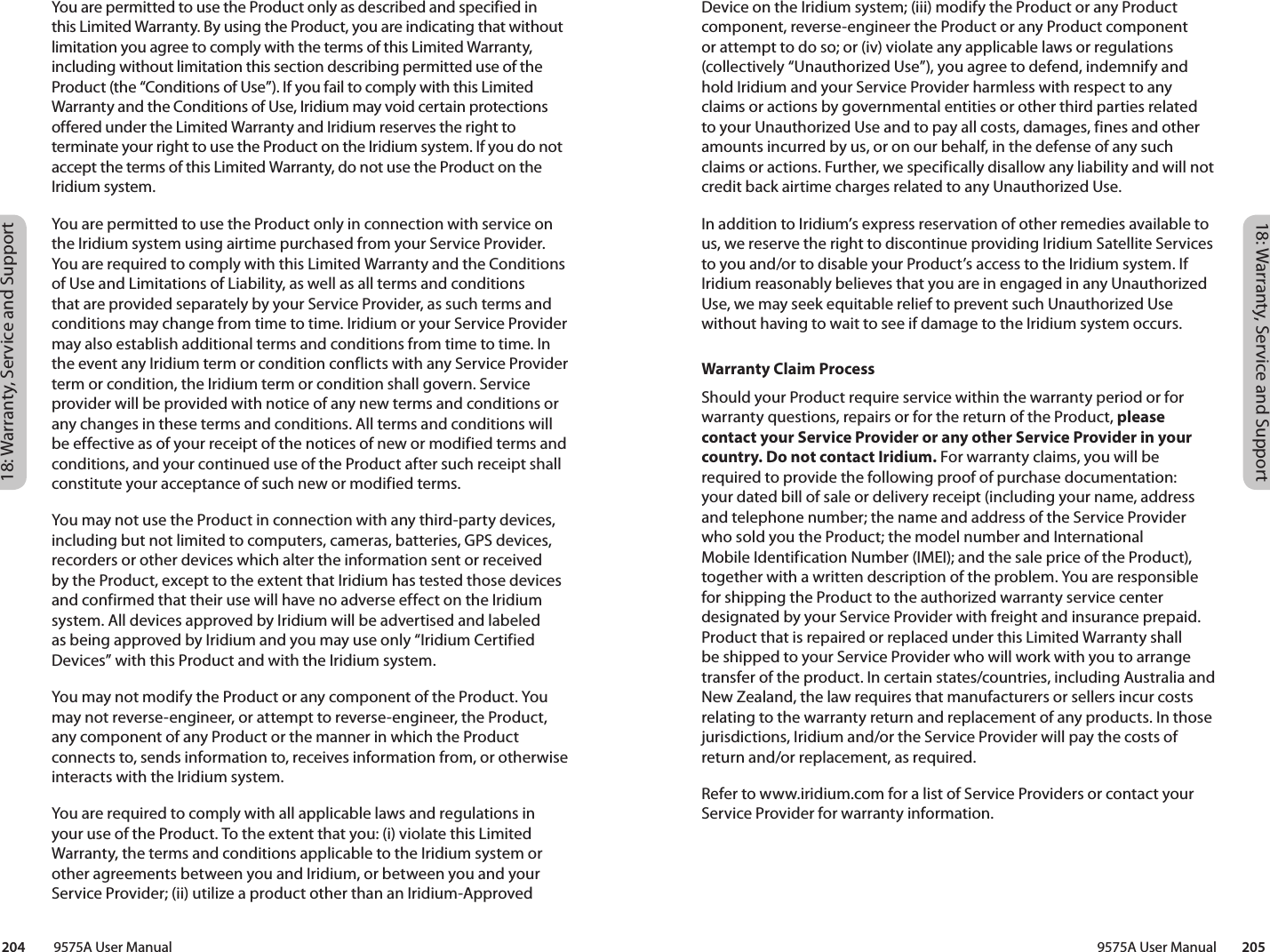 18: Warranty, Service and Support18: Warranty, Service and Support 9575A User Manual        205204         9575A User ManualDevice on the Iridium system; (iii) modify the Product or any Product component, reverse-engineer the Product or any Product component or attempt to do so; or (iv) violate any applicable laws or regulations (collectively “Unauthorized Use”), you agree to defend, indemnify and hold Iridium and your Service Provider harmless with respect to any claims or actions by governmental entities or other third parties related to your Unauthorized Use and to pay all costs, damages, fines and other amounts incurred by us, or on our behalf, in the defense of any such claims or actions. Further, we specifically disallow any liability and will not credit back airtime charges related to any Unauthorized Use. In addition to Iridium’s express reservation of other remedies available to us, we reserve the right to discontinue providing Iridium Satellite Services to you and/or to disable your Product’s access to the Iridium system. If Iridium reasonably believes that you are in engaged in any Unauthorized Use, we may seek equitable relief to prevent such Unauthorized Use without having to wait to see if damage to the Iridium system occurs.Warranty Claim ProcessShould your Product require service within the warranty period or for warranty questions, repairs or for the return of the Product, please contact your Service Provider or any other Service Provider in your country. Do not contact Iridium. For warranty claims, you will be required to provide the following proof of purchase documentation: your dated bill of sale or delivery receipt (including your name, address and telephone number; the name and address of the Service Provider who sold you the Product; the model number and International Mobile Identification Number (IMEI); and the sale price of the Product), together with a written description of the problem. You are responsible for shipping the Product to the authorized warranty service center designated by your Service Provider with freight and insurance prepaid. Product that is repaired or replaced under this Limited Warranty shall be shipped to your Service Provider who will work with you to arrange transfer of the product. In certain states/countries, including Australia and New Zealand, the law requires that manufacturers or sellers incur costs relating to the warranty return and replacement of any products. In those jurisdictions, Iridium and/or the Service Provider will pay the costs of return and/or replacement, as required. Refer to www.iridium.com for a list of Service Providers or contact your Service Provider for warranty information. You are permitted to use the Product only as described and specified in this Limited Warranty. By using the Product, you are indicating that without limitation you agree to comply with the terms of this Limited Warranty, including without limitation this section describing permitted use of the Product (the “Conditions of Use”). If you fail to comply with this Limited Warranty and the Conditions of Use, Iridium may void certain protections offered under the Limited Warranty and Iridium reserves the right to terminate your right to use the Product on the Iridium system. If you do not accept the terms of this Limited Warranty, do not use the Product on the Iridium system.You are permitted to use the Product only in connection with service on the Iridium system using airtime purchased from your Service Provider. You are required to comply with this Limited Warranty and the Conditions of Use and Limitations of Liability, as well as all terms and conditions that are provided separately by your Service Provider, as such terms and conditions may change from time to time. Iridium or your Service Provider may also establish additional terms and conditions from time to time. In the event any Iridium term or condition conflicts with any Service Provider term or condition, the Iridium term or condition shall govern. Service provider will be provided with notice of any new terms and conditions or any changes in these terms and conditions. All terms and conditions will be effective as of your receipt of the notices of new or modified terms and conditions, and your continued use of the Product after such receipt shall constitute your acceptance of such new or modified terms.You may not use the Product in connection with any third-party devices, including but not limited to computers, cameras, batteries, GPS devices, recorders or other devices which alter the information sent or received by the Product, except to the extent that Iridium has tested those devices and confirmed that their use will have no adverse effect on the Iridium system. All devices approved by Iridium will be advertised and labeled as being approved by Iridium and you may use only “Iridium Certified Devices” with this Product and with the Iridium system. You may not modify the Product or any component of the Product. You may not reverse-engineer, or attempt to reverse-engineer, the Product, any component of any Product or the manner in which the Product connects to, sends information to, receives information from, or otherwise interacts with the Iridium system.You are required to comply with all applicable laws and regulations in your use of the Product. To the extent that you: (i) violate this Limited Warranty, the terms and conditions applicable to the Iridium system or other agreements between you and Iridium, or between you and your Service Provider; (ii) utilize a product other than an Iridium-Approved 