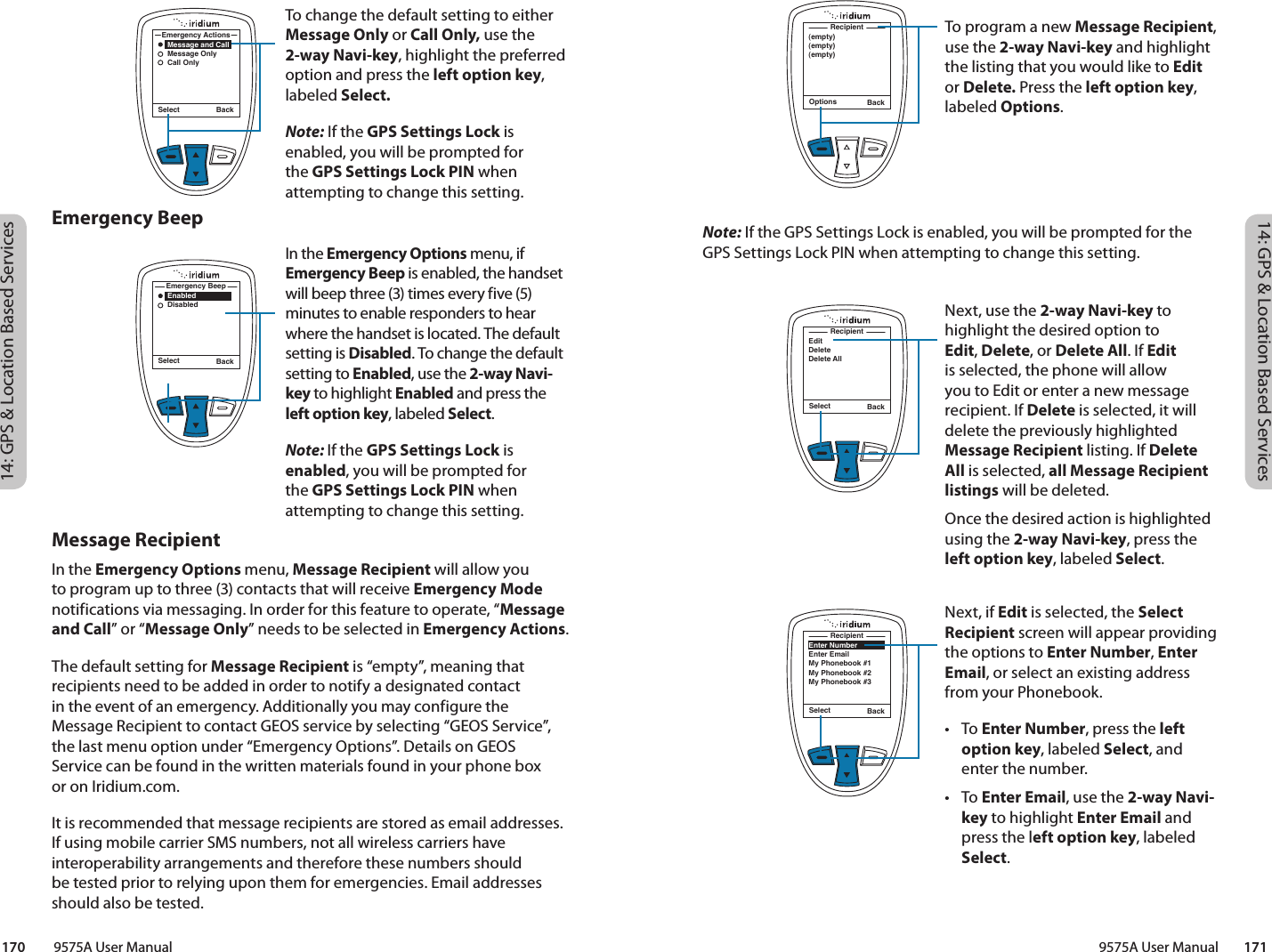 14: GPS &amp; Location Based Services14: GPS &amp; Location Based Services9575A User Manual        171170         9575A User ManualNote: If the GPS Settings Lock is enabled, you will be prompted for the GPS Settings Lock PIN when attempting to change this setting.Emergency BeepMessage RecipientIn the Emergency Options menu, Message Recipient will allow you to program up to three (3) contacts that will receive Emergency Mode notifications via messaging. In order for this feature to operate, “Message and Call” or “Message Only” needs to be selected in Emergency Actions.The default setting for Message Recipient is “empty”, meaning that recipients need to be added in order to notify a designated contact  in the event of an emergency. Additionally you may configure the Message Recipient to contact GEOS service by selecting “GEOS Service”, the last menu option under “Emergency Options”. Details on GEOS Service can be found in the written materials found in your phone box  or on Iridium.com. It is recommended that message recipients are stored as email addresses. If using mobile carrier SMS numbers, not all wireless carriers have interoperability arrangements and therefore these numbers should be tested prior to relying upon them for emergencies. Email addresses should also be tested. Options Back(empty)(empty)(empty)RecipientTo program a new Message Recipient, use the 2-way Navi-key and highlight the listing that you would like to Edit or Delete. Press the left option key, labeled Options. Next, use the 2-way Navi-key to highlight the desired option to Edit, Delete, or Delete All. If Edit is selected, the phone will allow you to Edit or enter a new message recipient. If Delete is selected, it will delete the previously highlighted Message Recipient listing. If Delete All is selected, all Message Recipient listings will be deleted. Once the desired action is highlighted using the 2-way Navi-key, press the left option key, labeled Select. Next, if Edit is selected, the Select Recipient screen will appear providing the options to Enter Number, Enter Email, or select an existing address from your Phonebook. • To Enter Number, press the left option key, labeled Select, and enter the number. • To Enter Email, use the 2-way Navi-key to highlight Enter Email and press the left option key, labeled Select. Select BackEditDeleteDelete AllRecipientSelect BackEnter NumberEnter EmailMy Phonebook #1My Phonebook #2My Phonebook #3RecipientTo change the default setting to either Message Only or Call Only, use the 2-way Navi-key, highlight the preferred option and press the left option key, labeled Select.Note: If the GPS Settings Lock is enabled, you will be prompted for the GPS Settings Lock PIN when attempting to change this setting.In the Emergency Options menu, if Emergency Beep is enabled, the handset will beep three (3) times every five (5) minutes to enable responders to hear where the handset is located. The default setting is Disabled. To change the default setting to Enabled, use the 2-way Navi-key to highlight Enabled and press the left option key, labeled Select. Note: If the GPS Settings Lock is enabled, you will be prompted for the GPS Settings Lock PIN when attempting to change this setting.Select Back    Enabled    DisabledEmergency BeepSelect Back    Message and Call    Message Only    Call OnlyEmergency Actions