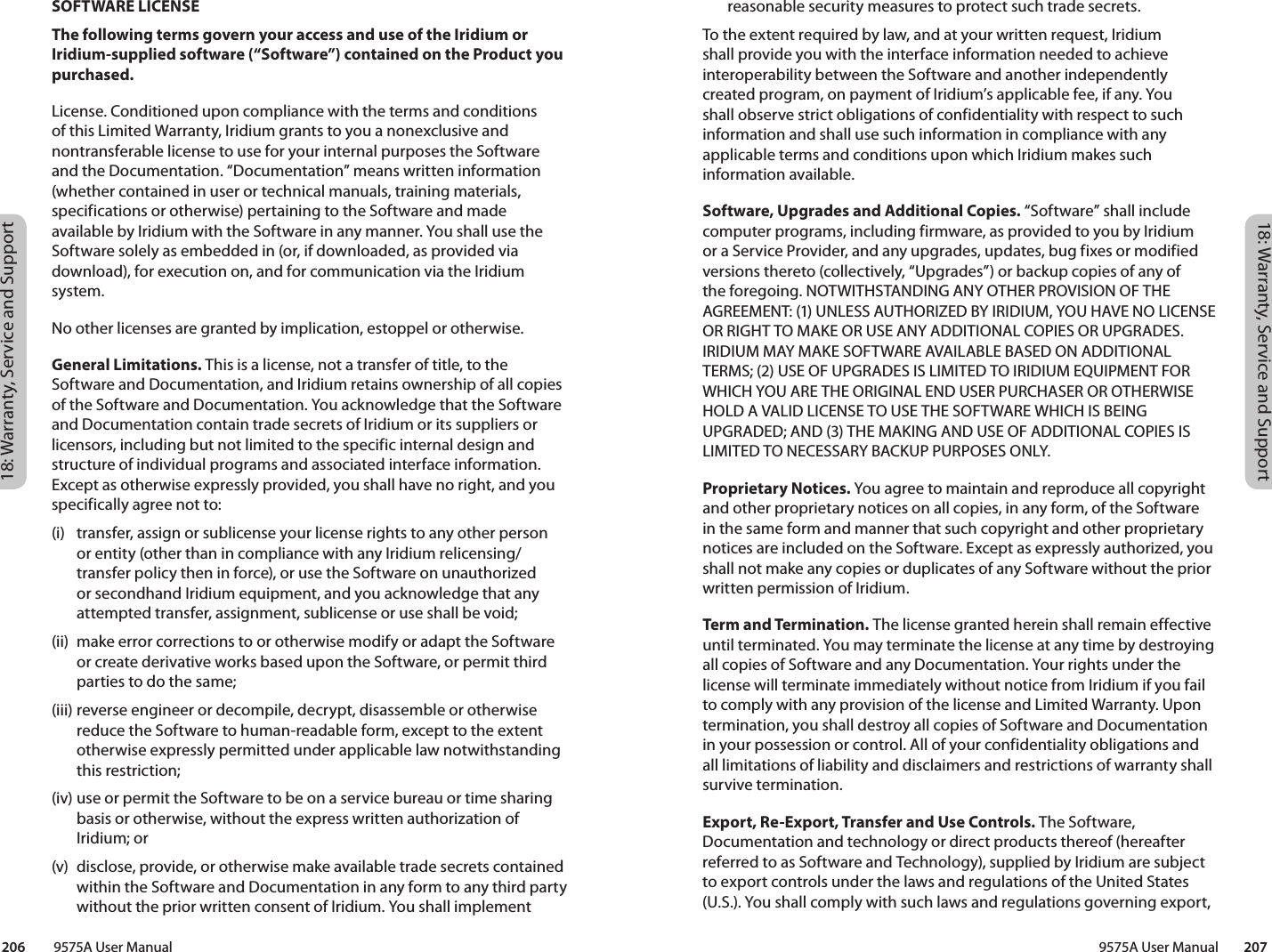 18: Warranty, Service and Support18: Warranty, Service and Support 9575A User Manual        207206         9575A User Manualreasonable security measures to protect such trade secrets. To the extent required by law, and at your written request, Iridium shall provide you with the interface information needed to achieve interoperability between the Software and another independently created program, on payment of Iridium’s applicable fee, if any. You shall observe strict obligations of confidentiality with respect to such information and shall use such information in compliance with any applicable terms and conditions upon which Iridium makes such information available. Software, Upgrades and Additional Copies. “Software” shall include computer programs, including firmware, as provided to you by Iridium or a Service Provider, and any upgrades, updates, bug fixes or modified versions thereto (collectively, “Upgrades”) or backup copies of any of the foregoing. NOTWITHSTANDING ANY OTHER PROVISION OF THE AGREEMENT: (1) UNLESS AUTHORIZED BY IRIDIUM, YOU HAVE NO LICENSE OR RIGHT TO MAKE OR USE ANY ADDITIONAL COPIES OR UPGRADES. IRIDIUM MAY MAKE SOFTWARE AVAILABLE BASED ON ADDITIONAL TERMS; (2) USE OF UPGRADES IS LIMITED TO IRIDIUM EQUIPMENT FOR WHICH YOU ARE THE ORIGINAL END USER PURCHASER OR OTHERWISE HOLD A VALID LICENSE TO USE THE SOFTWARE WHICH IS BEING UPGRADED; AND (3) THE MAKING AND USE OF ADDITIONAL COPIES IS LIMITED TO NECESSARY BACKUP PURPOSES ONLY. Proprietary Notices. You agree to maintain and reproduce all copyright and other proprietary notices on all copies, in any form, of the Software in the same form and manner that such copyright and other proprietary notices are included on the Software. Except as expressly authorized, you shall not make any copies or duplicates of any Software without the prior written permission of Iridium. Term and Termination. The license granted herein shall remain effective until terminated. You may terminate the license at any time by destroying all copies of Software and any Documentation. Your rights under the license will terminate immediately without notice from Iridium if you fail to comply with any provision of the license and Limited Warranty. Upon termination, you shall destroy all copies of Software and Documentation in your possession or control. All of your confidentiality obligations and all limitations of liability and disclaimers and restrictions of warranty shall survive termination. Export, Re-Export, Transfer and Use Controls. The Software, Documentation and technology or direct products thereof (hereafter referred to as Software and Technology), supplied by Iridium are subject to export controls under the laws and regulations of the United States (U.S.). You shall comply with such laws and regulations governing export, SOFTWARE LICENSEThe following terms govern your access and use of the Iridium or Iridium-supplied software (“Software”) contained on the Product you purchased.License. Conditioned upon compliance with the terms and conditions of this Limited Warranty, Iridium grants to you a nonexclusive and nontransferable license to use for your internal purposes the Software and the Documentation. “Documentation” means written information (whether contained in user or technical manuals, training materials, specifications or otherwise) pertaining to the Software and made available by Iridium with the Software in any manner. You shall use the Software solely as embedded in (or, if downloaded, as provided via download), for execution on, and for communication via the Iridium system. No other licenses are granted by implication, estoppel or otherwise. General Limitations. This is a license, not a transfer of title, to the Software and Documentation, and Iridium retains ownership of all copies of the Software and Documentation. You acknowledge that the Software and Documentation contain trade secrets of Iridium or its suppliers or licensors, including but not limited to the specific internal design and structure of individual programs and associated interface information. Except as otherwise expressly provided, you shall have no right, and you specifically agree not to: (i)  transfer, assign or sublicense your license rights to any other person or entity (other than in compliance with any Iridium relicensing/transfer policy then in force), or use the Software on unauthorized or secondhand Iridium equipment, and you acknowledge that any attempted transfer, assignment, sublicense or use shall be void; (ii)  make error corrections to or otherwise modify or adapt the Software or create derivative works based upon the Software, or permit third parties to do the same; (iii) reverse engineer or decompile, decrypt, disassemble or otherwise reduce the Software to human-readable form, except to the extent otherwise expressly permitted under applicable law notwithstanding this restriction; (iv) use or permit the Software to be on a service bureau or time sharing basis or otherwise, without the express written authorization of Iridium; or (v)  disclose, provide, or otherwise make available trade secrets contained within the Software and Documentation in any form to any third party without the prior written consent of Iridium. You shall implement 