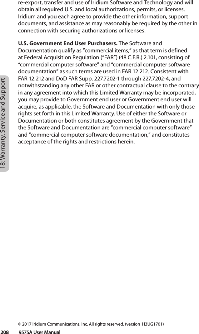 18: Warranty, Service and Support 208         9575A User Manual208         9575A User Manualre-export, transfer and use of Iridium Software and Technology and will obtain all required U.S. and local authorizations, permits, or licenses. Iridium and you each agree to provide the other information, support documents, and assistance as may reasonably be required by the other in connection with securing authorizations or licenses. U.S. Government End User Purchasers. The Software and Documentation qualify as “commercial items,” as that term is defined at Federal Acquisition Regulation (“FAR”) (48 C.F.R.) 2.101, consisting of “commercial computer software” and “commercial computer software documentation” as such terms are used in FAR 12.212. Consistent with FAR 12.212 and DoD FAR Supp. 227.7202-1 through 227.7202-4, and notwithstanding any other FAR or other contractual clause to the contrary in any agreement into which this Limited Warranty may be incorporated, you may provide to Government end user or Government end user will acquire, as applicable, the Software and Documentation with only those rights set forth in this Limited Warranty. Use of either the Software or Documentation or both constitutes agreement by the Government that the Software and Documentation are “commercial computer software” and “commercial computer software documentation,” and constitutes acceptance of the rights and restrictions herein. © 2017 Iridium Communications, Inc. All rights reserved. (version  H3UG1701)